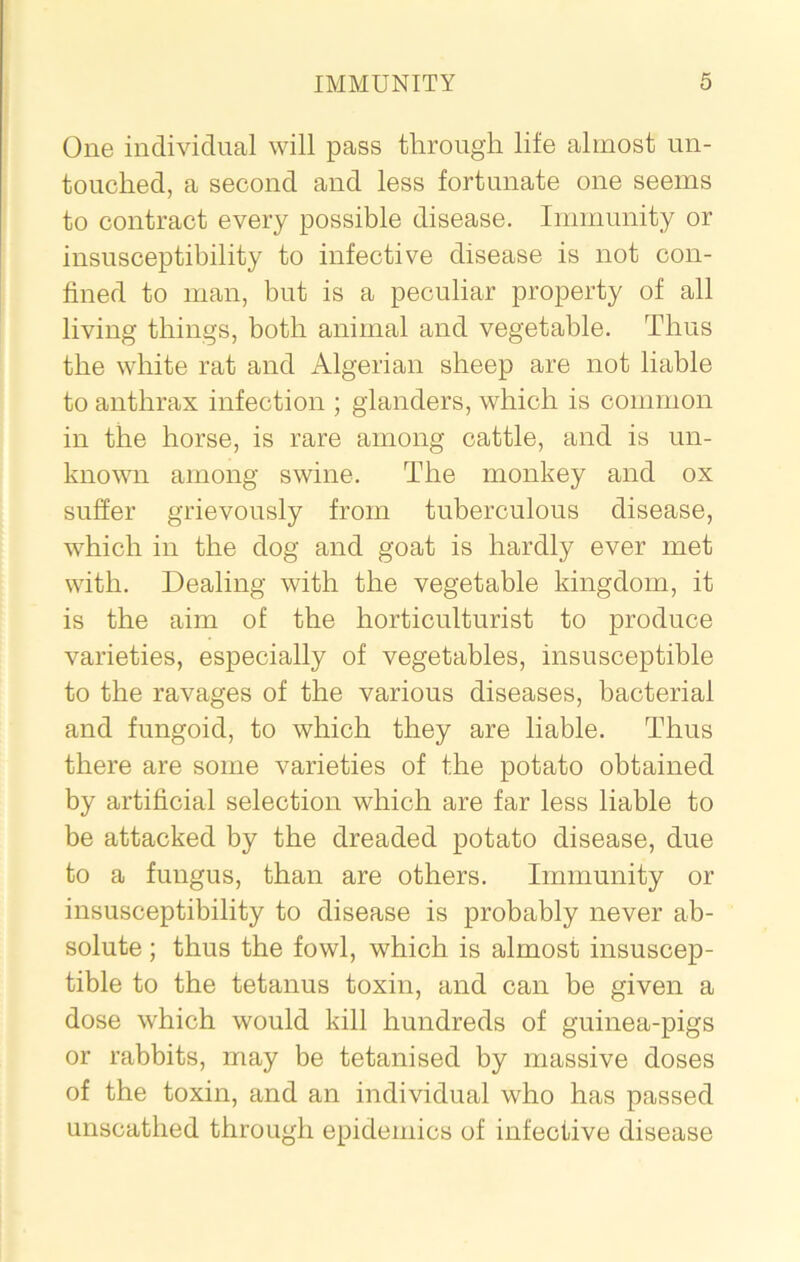 One individual will pass through life almost un- touched, a second and less fortunate one seems to contract every possible disease. Immunity or insusceptibility to infective disease is not con- fined to man, but is a peculiar property of all living things, both animal and vegetable. Thus the white rat and Algerian sheep are not liable to anthrax infection ; glanders, which is common in the horse, is rare among cattle, and is un- known among swine. The monkey and ox suffer grievously from tuberculous disease, which in the dog and goat is hardly ever met with. Dealing with the vegetable kingdom, it is the aim of the horticulturist to produce varieties, especially of vegetables, insusceptible to the ravages of the various diseases, bacterial and fungoid, to which they are liable. Thus there are some varieties of the potato obtained by artificial selection which are far less liable to be attacked by the dreaded potato disease, due to a fungus, than are others. Immunity or insusceptibility to disease is probably never ab- solute ; thus the fowl, which is almost insuscep- tible to the tetanus toxin, and can be given a dose which would kill hundreds of guinea-pigs or rabbits, may be tetanised by massive doses of the toxin, and an individual who has passed unscathed through epidemics of infective disease