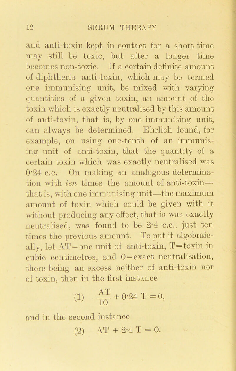 and anti-toxin kept in contact for a short time may still be toxic, but after a longer time becomes non-toxic. If a certain definite amount of diphtheria anti-toxin, which may be termed one immunising unit, be mixed with varying quantities of a given toxin, an amount of the toxin which is exactly neutralised by this amount of anti-toxin, that is, by one immunising unit, can always be determined. Ehrlich found, for example, on using one-tenth of an immunis- ing unit of anti-toxin, that the quantity of a certain toxin which was exactly neutralised was 024 c.c. On making an analogous determina- tion with ten times the amount of anti-toxin— that is, with one immunising unit—the maximum amount of toxin which could be given with it without producing any effect, that is was exactly neutralised, was found to be 2-4 c.c., just ten times the previous amount. To put it algebraic- ally, let AT = one unit of anti-toxin, T=toxin in cubic centimetres, and 0=exact neutralisation, there being an excess neither of anti-toxin nor of toxin, then in the first instance (1) + 0-24 T = 0, and in the second instance (2) AT + 2-4 T = 0.