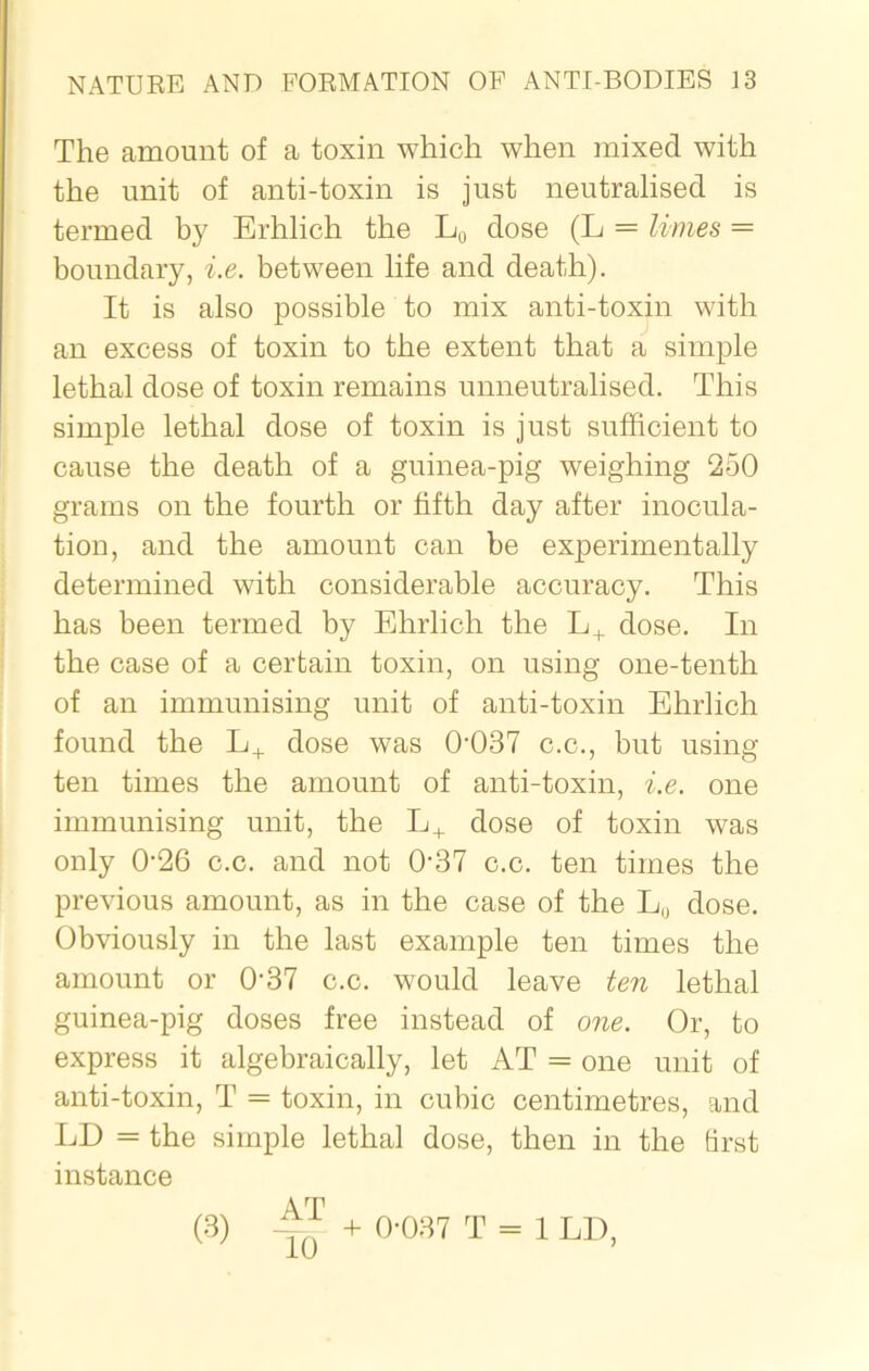 The amount of a toxin which when mixed with the unit of anti-toxin is just neutralised is termed by Erhlich the L0 dose (L = limes = boundary, i.e. between life and death). It is also possible to mix anti-toxin with an excess of toxin to the extent that a simple lethal dose of toxin remains unneutralised. This simple lethal dose of toxin is just sufficient to cause the death of a guinea-pig weighing 250 grams on the fourth or fifth day after inocula- tion, and the amount can be experimentally determined with considerable accuracy. This has been termed by Ehrlich the L+ dose. In the case of a certain toxin, on using one-tenth of an immunising unit of anti-toxin Ehrlich found the L+ dose was 0-037 c.c., but using ten times the amount of anti-toxin, i.e. one immunising unit, the L+ dose of toxin was only 0-26 c.c. and not 037 c.c. ten times the previous amount, as in the case of the L0 dose. Obviously in the last example ten times the amount or 037 c.c. would leave ten lethal guinea-pig doses free instead of one. Or, to express it algebraically, let AT = one unit of anti-toxin, T = toxin, in cubic centimetres, and LD = the simple lethal dose, then in the first instance (3) + 0-037 T = 1 LD,