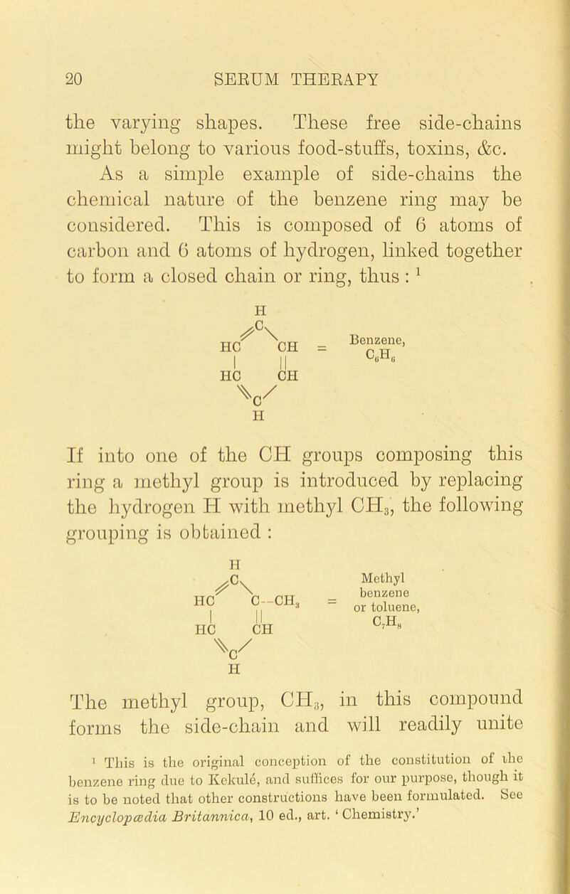 the varying shapes. These free side-chains might belong to various food-stuffs, toxins, &c. As a simple example of side-chains the chemical nature of the benzene ring may be considered. This is composed of 6 atoms of carbon and 0 atoms of hydrogen, linked together to form a closed chain or ring, thus : 1 I-I HC CH I II HC CH \/ H Benzene, CUHU If into one of the CIT groups composing this ring a methyl group is introduced by replacing the hydrogen H with methyl CH;j, the following grouping is obtained : H /K HC C--CH, IIC CII \/ Ii Methyl benzene or toluene, C,H8 The methyl group, CH3, in this compound forms the side-chain and will readily unite 1 This is the original conception of the constitution of the benzene ring due to Kekule, and suffices for our purpose, though it is to be noted that other constructions have been formulated. See Encyclopaedia Britannica, 10 ed., art. ‘ Chemistry.