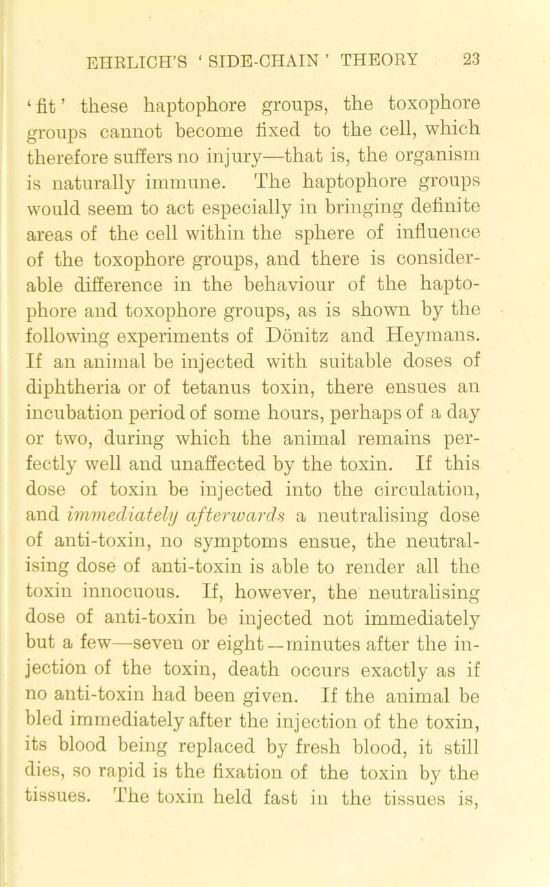 ‘ fit ’ these haptophore groups, the toxophore groups cannot become fixed to the cell, which therefore suffers no injury—that is, the organism is naturally immune. The haptophore groups would seem to act especially in bringing definite areas of the cell within the sphere of influence of the toxophore groups, and there is consider- able difference in the behaviour of the hapto- phore and toxophore groups, as is shown by the following experiments of Donitz and Heymans. If an animal be injected with suitable doses of diphtheria or of tetanus toxin, there ensues an incubation period of some hours, perhaps of a day or two, during which the animal remains per- fectly well and unaffected by the toxin. If this dose of toxin be injected into the circulation, and immediately afterwards a neutralising dose of anti-toxin, no symptoms ensue, the neutral- ising dose of anti-toxin is able to render all the toxin innocuous. If, however, the neutralising dose of anti-toxin be injected not immediately but a few—seven or eight—minutes after the in- jection of the toxin, death occurs exactly as if no anti-toxin had been given. If the animal be bled immediately after the injection of the toxin, its blood being replaced by fresh blood, it still dies, so rapid is the fixation of the toxin by the tissues. The toxin held fast in the tissues is,