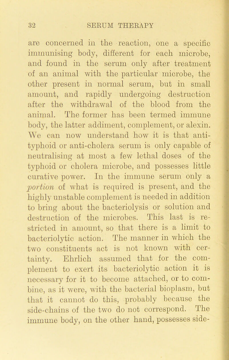 are concerned in the reaction, one a specific immunising body, different for each microbe, and found in the serum only after treatment of an animal with the particular microbe, the other present in normal serum, but in small amount, and rapidly undergoing destruction after the withdrawal of the blood from the animal. The former has been termed immune body, the latter addiment, complement, or alexin. We can now understand how it is that anti- typhoid or anti-cholera serum is only capable of neutralising at most a few lethal doses of the typhoid or cholera microbe, and possesses little curative power. In the immune serum only a portion of what is required is present, and the highly unstable complement is needed in addition to bring about the bacteriolysis or solution and destruction of the microbes. This last is re- stricted in amount, so that there is a limit to bacteriolytic action. The manner in which the two constituents act is not known with cer- tainty. Ehrlich assumed that for the com- plement to exert its bacteriolytic action it is necessary for it to become attached, or to com- bine, as it were, with the bacterial bioplasm, but that it cannot do this, probably because the side-chains of the two do not correspond. The immune body, on the other hand, possesses side-