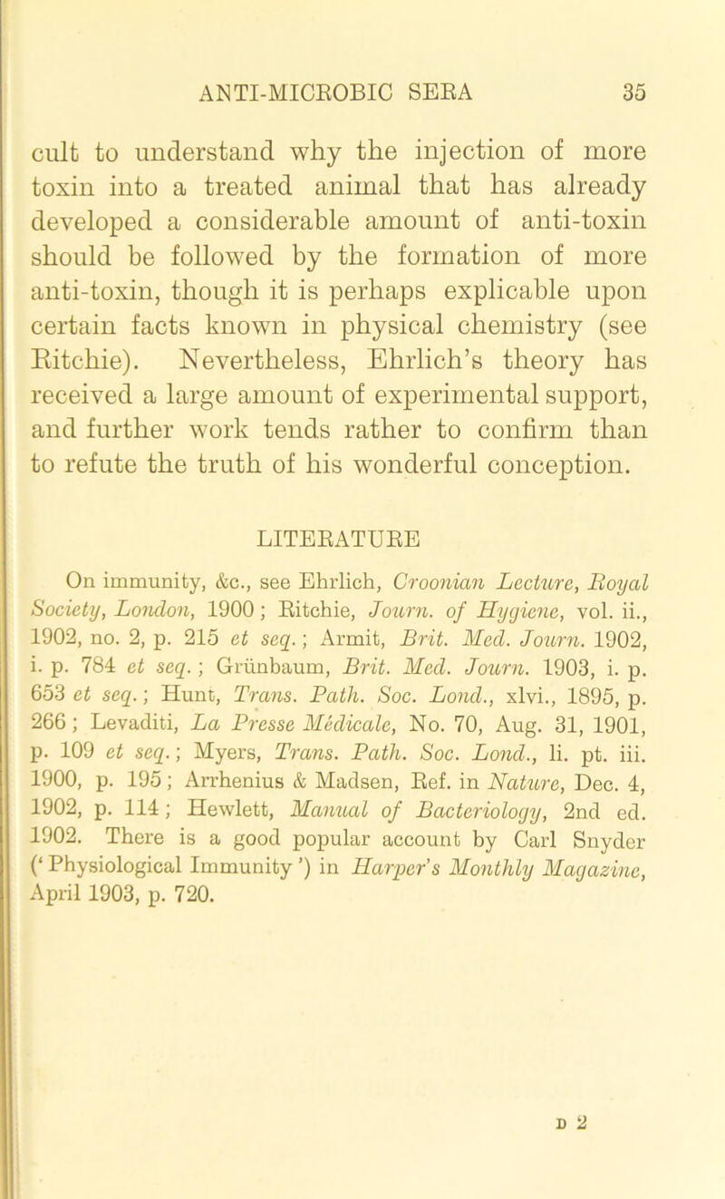 cult- to understand why the injection of more toxin into a treated animal that has already developed a considerable amount of anti-toxin should be followed by the formation of more anti-toxin, though it is perhaps explicable upon certain facts known in physical chemistry (see Ritchie). Nevertheless, Ehrlich’s theory has received a large amount of experimental support, and further work tends rather to confirm than to refute the truth of his wonderful conception. LITERATURE On immunity, &c., see Ehrlich, Croonian Lecture, Boyal Society, London, 1900; Ritchie, Journ. of Hygiene, vol. ii., 1902, no. 2, p. 215 et seq.; Armit, Brit. Med. Journ. 1902, i. p. 784 et seq.; Griinbaum, Brit. Med. Journ. 1903, i. p. 653 et seq.; Hunt, Trans. Path. Soc. Bond., xlvi., 1895, p. 266; Levaditi, La Presse Medicate, No. 70, Aug. 31, 1901, p. 109 et seq.; Myers, Trans. Path. Soc. Lond., li. pt. iii. 1900, p. 195; Arrhenius & Madsen, Ref. in Nature, Dec. 4, 1902, p. 114; Hewlett, Manual of Bacteriology, 2nd ed. 1902. There is a good popular account by Carl Snyder (‘ Physiological Immunity ’) in Harper’s Monthly Magazine, April 1903, p. 720.