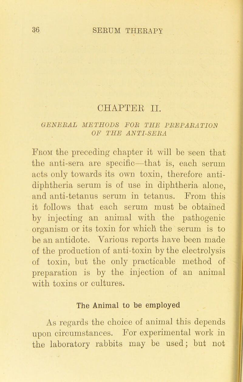 CHAPTER II. GENERAL METHODS FOR THE PREPARATION OF THE ANTISERA From the preceding chapter it will be seen that the anti-sera are specific—that is, each serum acts only towards its own toxin, therefore anti- diphtheria serum is of use in diphtheria alone, and anti-tetanus serum in tetanus. From this it follows that each serum must be obtained by injecting an animal with the pathogenic organism or its toxin for which the serum is to be an antidote. Various reports have been made of the production of anti-toxin by the electrolysis of toxin, but the only practicable method of preparation is by the injection of an animal with toxins or cultures. The Animal to be employed As regards the choice of animal this depends upon circumstances. For experimental work in the laboratory rabbits may be used; but not