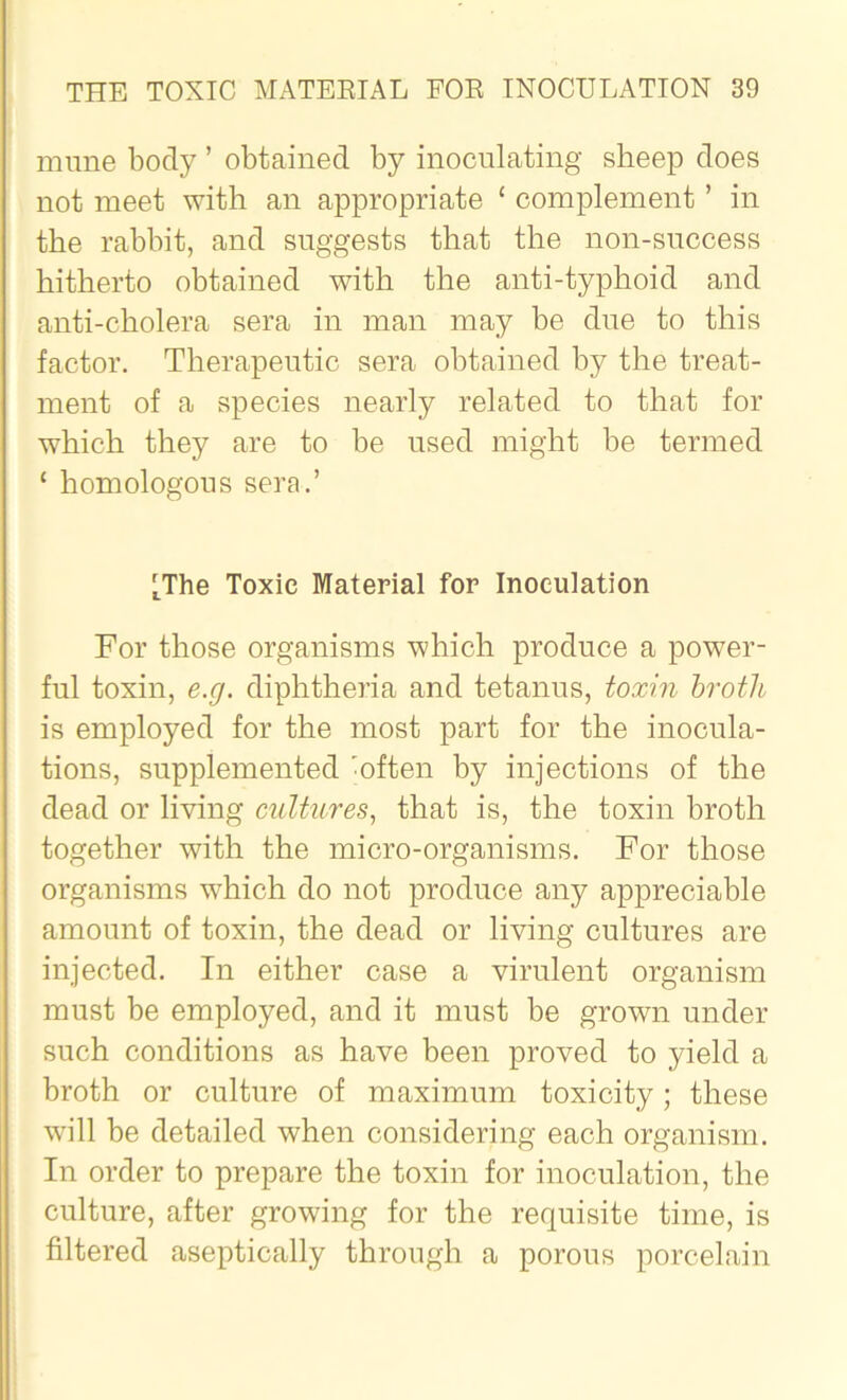 mime body ’ obtained by inoculating sheep does not meet with an appropriate c complement ’ in the rabbit, and suggests that the non-success hitherto obtained with the anti-typhoid and anti-cholera sera in man may be due to this factor. Therapeutic sera obtained by the treat- ment of a species nearly related to that for which they are to be used might be termed ‘ homologous sera.’ [The Toxic Material for Inoculation For those organisms which produce a power- ful toxin, e.g. diphtheria and tetanus, toxin broth is employed for the most part for the inocula- tions, supplemented 'often by injections of the dead or living cultures, that is, the toxin broth together with the micro-organisms. For those organisms which do not produce any appreciable amount of toxin, the dead or living cultures are injected. In either case a virulent organism must be employed, and it must be grown under such conditions as have been proved to yield a broth or culture of maximum toxicity; these will be detailed when considering each organism. In order to prepare the toxin for inoculation, the culture, after growing for the requisite time, is filtered aseptically through a porous porcelain