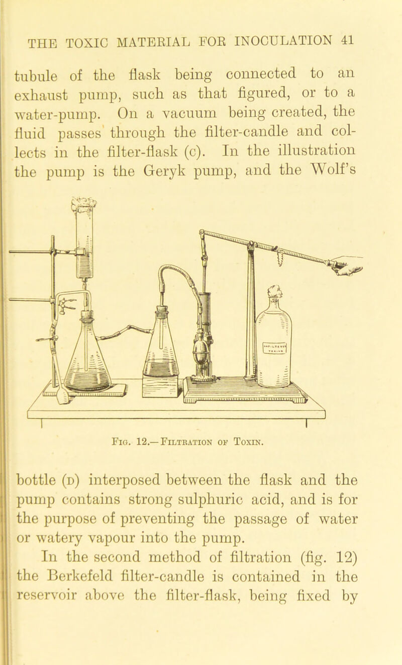 tubule of the flask being connected to an exhaust pump, such as that figured, or to a water-pump. On a vacuum being created, the fluid passes through the filter-candle and col- lects in the filter-flask (c). In the illustration the pump is the Geryk pump, and the Wolf’s Fig. 12.—Filtration on Toxin. bottle (d) interposed between the flask and the pump contains strong sulphuric acid, and is for the purpose of preventing the passage of water or watery vapour into the pump. In the second method of filtration (fig. 12) the Berkefeld filter-candle is contained in the reservoir above the filter-flask, being fixed by