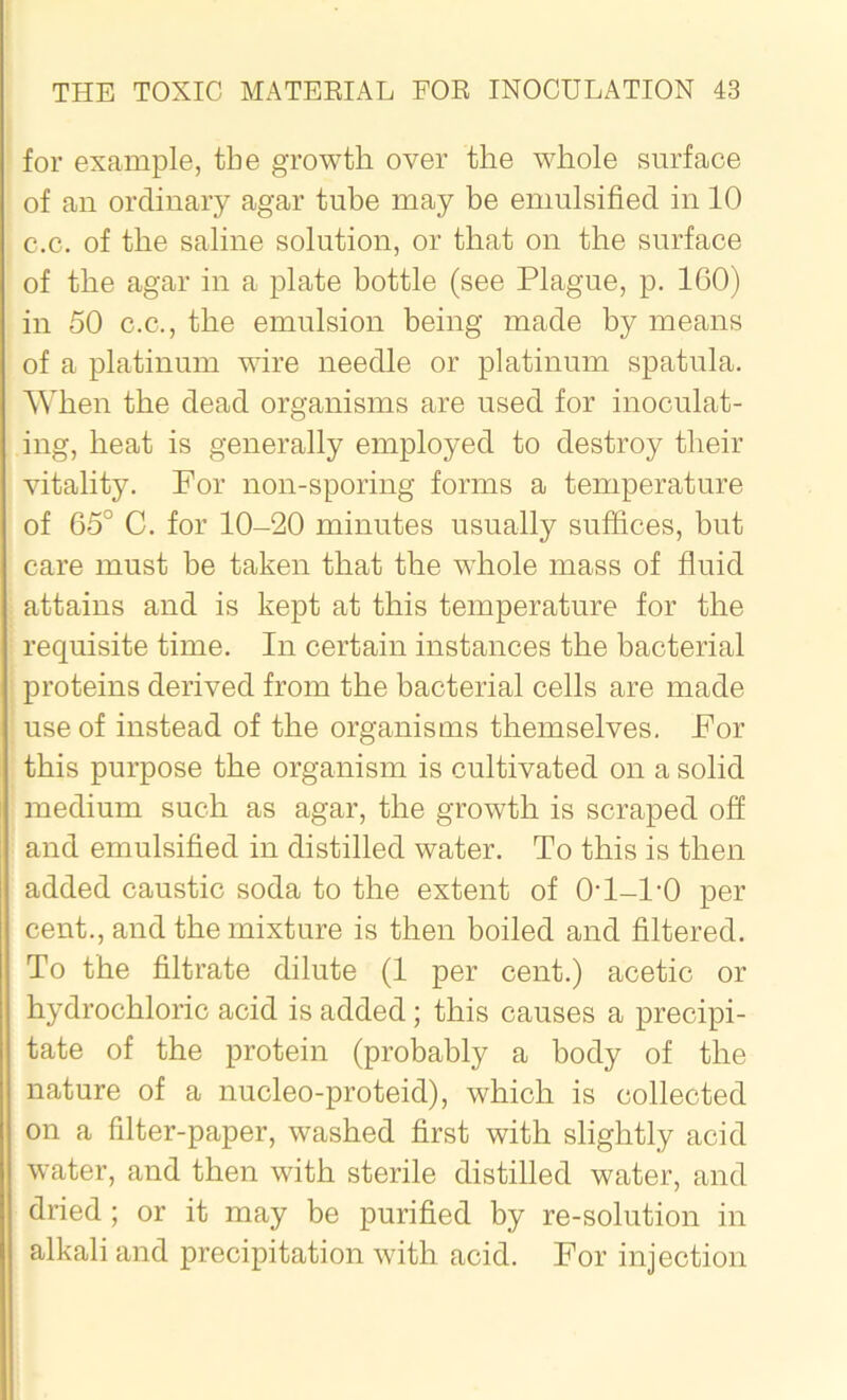 for example, the growth over the whole surface of an ordinary agar tube may be emulsified in 10 c.c. of the saline solution, or that on the surface of the agar in a plate bottle (see Plague, p. 1G0) in 50 c.c., the emulsion being made by means of a platinum wire needle or platinum spatula. When the dead organisms are used for inoculat- ing, beat is generally employed to destroy their vitality. For non-sporing forms a temperature of 65° C. for 10-20 minutes usually suffices, but care must be taken that the whole mass of fluid attains and is kept at this temperature for the requisite time. In certain instances the bacterial proteins derived from the bacterial cells are made use of instead of the organisms themselves. For this purpose the organism is cultivated on a solid medium such as agar, the growth is scraped off and emulsified in distilled water. To this is then added caustic soda to the extent of 0-1-1-0 per cent., and the mixture is then boiled and filtered. To the filtrate dilute (1 per cent.) acetic or hydrochloric acid is added; this causes a precipi- tate of the protein (probably a body of the nature of a nucleo-proteid), which is collected on a filter-paper, washed first with slightly acid water, and then with sterile distilled water, and dried; or it may be purified by re-solution in alkali and precipitation with acid. For injection