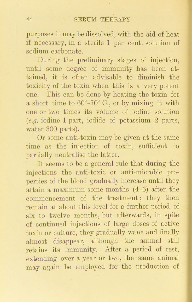 purposes it may be dissolved, with the aid of heat if necessary, in a sterile 1 per cent, solution of sodium carbonate. During the preliminary stage's of injection, until some degree of immunity has been at- tained, it is often advisable to diminish the toxicity of the toxin when this is a very potent one. This can be done by heating the toxin for a short time to 60°-70° C., or by mixing it with one or two times its volume of iodine solution {e.g. iodine 1 part, iodide of potassium 2 parts, water 300 parts). Or some anti-toxin may be given at the same time as the injection of toxin, sufficient to partially neutralise the latter. It seems to be a general rule that during the injections the anti-toxic or anti-microbic pro- perties of the blood gradually increase until they attain a maximum some months (4-G) after the commencement of the treatment; they then remain at about this level for a further period of six to twelve months, but afterwards, in spite of continued injections of large doses of active toxin or culture, they gradually wane and finally almost disappear, although the animal still retains its immunity. After a period of rest, extending over a year or two, the same animal may again be employed for the production of