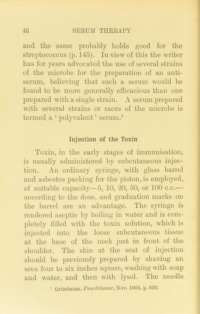 and the same probably bolds good for the streptococcus (p. 145). In view of this the writer has for years advocated the use of several strains of the microbe for the preparation of an anti- serum, believing that such a serum would be found to be more generally efficacious than one prepared with a single strain. A serum prepared with several strains or races of the microbe is termed a ‘ polyvalent ’ serum.1 Injection of the Toxin Toxin, in the early stages of immunisation, is usually administered by subcutaneous injec- tion. An ordinary syringe, with glass barrel and asbestos packing for the piston, is employed, of suitable capacity—5, 10, 20, 50, or 100 c.c.—- according to the dose, and graduation marks on the barrel are an advantage. The syringe is rendered aseptic by boiling in water and is com- pletely filled with the toxin solution, which is injected into the loose subcutaneous tissue at the base of the neck just in front of the shoulder. The skin at the seat of injection should be previously prepared by shaving an area four to six inches square, washing with soap and water, and then with lysol. The needle Grunbaum, Practitioner, Nov. 1902, p. 020. i