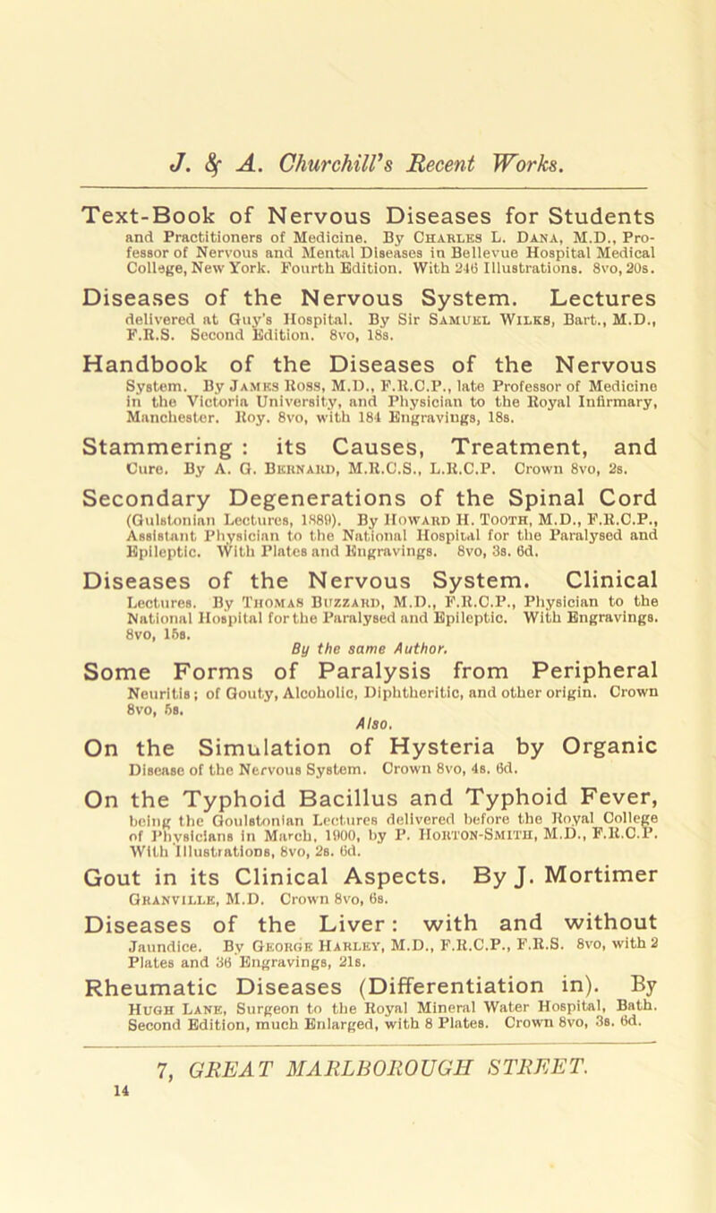 Text-Book of Nervous Diseases for Students and Practitioners of Medicine. By Charles L. Dana, M.D., Pro- fessor of Nervous and Mental Diseases in Bellevue Hospital Medical College, New York. Fourth Edition. With 216 Illustrations. 8vo, 20s. Diseases of the Nervous System. Lectures delivered at Guy’s Hospital. By Sir Samuel Wilks, Bart., M.D., F.R.S. Second Edition. 8vo, 18s. Handbook of the Diseases of the Nervous System. By James Ross, M.D., F.R.C.P., late Professor of Medicine in the Victoria University, and Physician to the Royal Infirmary, Manchester. Roy. 8vo, with 184 Engravings, 18s. Stammering : its Causes, Treatment, and Cure. By A. G. Bernard, M.R.C.S., L.R.C.P. Crown 8vo, 2s. Secondary Degenerations of the Spinal Cord (Gulstonian Lectures, 1889). By Howard H. Tooth, M.D., F.R.C.P., Assistant Physician to the National Hospital for the Paralysed and Epileptic. With Plates and Engravings. 8vo, 3s. 6d. Diseases of the Nervous System. Clinical Lectures. By Thomas Buzzard, M.D., F.R.C.P., Physician to the National Hospital forthe Paralysed and Epileptic. With Engravings. 8vo, 16s. By the same Author. Some Forms of Paralysis from Peripheral Neuritis; of Gouty, Alcoholic, Diphtheritic, and other origin. Crown 8vo, 6s. Also. On the Simulation of Hysteria by Organic Disease of the Nervous System. Crown 8vo, 4s. 6d. On the Typhoid Bacillus and Typhoid Fever, being the Goulstonian Lectures delivered before the Royal College of Physicians in March. 1900, by P. HoRTON-Smith, M.D., F.R.C.P. With illustrations, 8vo, 2s. fid. Gout in its Clinical Aspects. By J. Mortimer Granville, M.D. Crown 8vo, fis. Diseases of the Liver: with and without Jaundice. By George Harley, M.D., F.R.C.P., F.R.S. 8vo, with 2 Plates and 3fi Engravings, 21s. Rheumatic Diseases (Differentiation in). By Hugh Lane, Surgeon to the Royal Mineral Water Hospital, Bath. Second Edition, much Enlarged, with 8 Plates. Crown 8vo, 3s. fid.