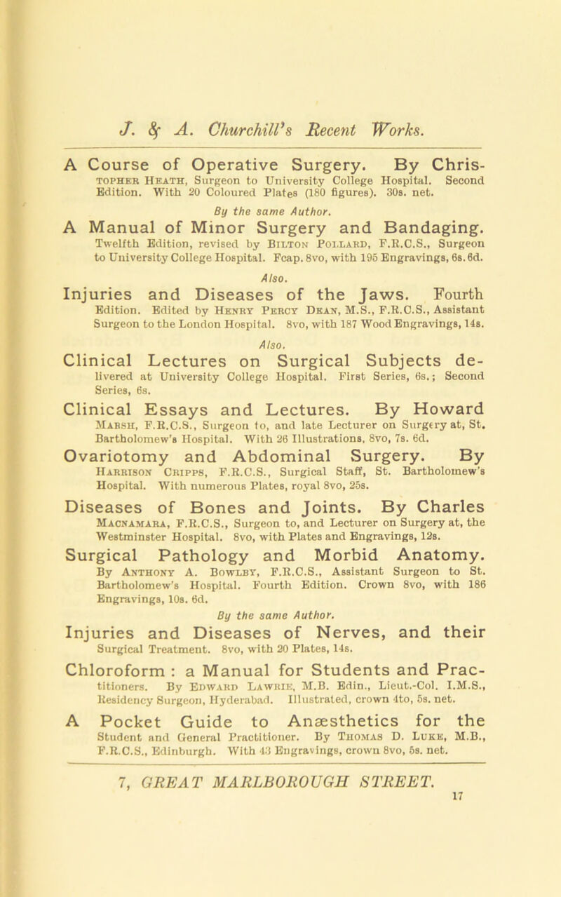 A Course of Operative Surgery. By Chris- topher Heath, Surgeon to University College Hospital. Second Edition. With 20 Coloured Plates (180 figures). 30s. net. By the same Author. A Manual of Minor Surgery and Bandaging. Twelfth Edition, revised by Bilton Poi.lard, P.E.C.S., Surgeon to University College Hospital. Fcap. 8vo, with 195 Engravings, 6s. 6d. Also. Injuries and Diseases of the Jaws. Fourth Edition. Edited by Henry Percy Dean, M.S., P.R.C.S., Assistant Surgeon to the London Hospital. 8vo, with 187 Wood Engravings, 14s. Also. Clinical Lectures on Surgical Subjects de- livered at University College Hospital. First Series, 6s.; Second Series, 6s. Clinical Essays and Lectures. By Howard Marsh, F.E.C.S., Surgeon lo, and late Lecturer on Surgery at, St. Bartholomew's Hospital. With 26 Illustrations, 8vo, 7s. 6d. Ovariotomy and Abdominal Surgery. By Harrison Cripps, F.R.C.S., Surgical Staff, St. Bartholomew’s Hospital. With numerous Plates, royal 8vo, 25s. Diseases of Bones and Joints. By Charles Macnamara, F.E.C.S., Surgeon to, and Lecturer on Surgery at, the Westminster Hospital. 8vo, with Plates and Engravings, 12s. Surgical Pathology and Morbid Anatomy. By Anthony A. Bowery, F.E.C.S., Assistant Surgeon to St. Bartholomew’s Hospital. Fourth Edition. Crown 8vo, with 186 Engravings, 10s. 6d. By the same Author. Injuries and Diseases of Nerves, and their Surgical Treatment. 8vo, with 20 Plates, 14s. Chloroform : a Manual for Students and Prac- titioners. By Edward Lawrie, M.B. Edin., Lieub.-Col. I.M.8., Residency Surgeon, Hyderabad. Illustrated, crown 4 to, 5s. net. A Pocket Guide to Anaesthetics for the Student and General Practitioner. By Thomas D. Luke, M.B., F.R.C.S., Edinburgh. With 43 Engravings, crown 8vo, 5s. net. 7, GREAT MARLBOROUGH STREET.