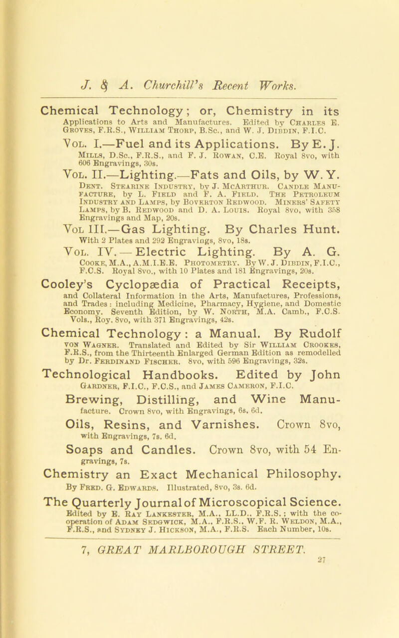 Chemical Technology; or, Chemistry in its Applications to Arts and Manufactures. Edited by Charles E. Groves, F.K.S., William Thorp, B.Sc., and W. J. Dibdin, P.I.C. Vol. I.—Fuel and its Applications. ByE.J. Mills, D.Sc., F.R.S., and F. J. Rowan, C.E. Royal 8vo, with 606 Engravings, 30s. Vol. II.—Lighting.—Fats and Oils, by W. Y. Dent. Stearine Industry, by J. McArthur. Candle Manu- facture, by L. Field and F. A. Field. The Petroleum Industry and Lamps, by Boverton Redwood. Miners’ Safety Lamps, by B. Redwood and D. A. Louis. Royal 8vo, with 368 Engravings and Map, 20s. Vol III.—Gas Lighting. By Charles Hunt. With 2 Plates and 292 Engravings, 8vo, 18s. Vol. IV. — Electric Lighting. By A. G. Cooke, M.A., A.M.I.E.E. Photometry. By W. J. Dibdin,F.I.C., F.C.S. Royal 8vo„ with 10 Plates and 181 Engravings, 20s. Cooley’s Cyclopaedia of Practical Receipts, and Collateral Information in the Arts, Manufactures, Professions, and Trades: including Medicine, Pharmacy, Hygiene, and Domestic Economy. Seventh Edition, by W. North, M.A. Camb., F.C.S. Vols., Roy. 8vo, with 371 Engravings, 42s. Chemical Technology : a Manual. By Rudolf von Wagner. Translated and Edited by Sir William Crookes, F.R.S., from the Thirteenth Enlarged German Edition as remodelled by Dr. Ferdinand Fischer. 8vo, with 596 Engravings, 32s. Technological Handbooks. Edited by John Gardner, F.I.C., F.C.S., and James Cameron, F.I.C. Brewing, Distilling, and Wine Manu- facture. Crown 8vo, with Engravings, 6s. 6d. Oils, Resins, and Varnishes. Crown 8vo, with Engravings, 7s. 6d. Soaps and Candles. Crown 8vo, with 54 En- gravings, 7s. Chemistry an Exact Mechanical Philosophy. By Fred. G. Edwards. Illustrated, 8vo, 3s. 6d. The Quarterly Journalof Microscopical Science. Edited by E. Ray Lankkstkr, M.A., LL.D.. F.R.S.; with the co- operation of Adam Skdgwiok, M.A.. F.R.S.. W.F. R. Weldon, M.A., F.R.S., and Sydney J. Hickson, M.A., F.R.S. Each Number, 10s. 7, GREAT MARLBOROUGH STREET.