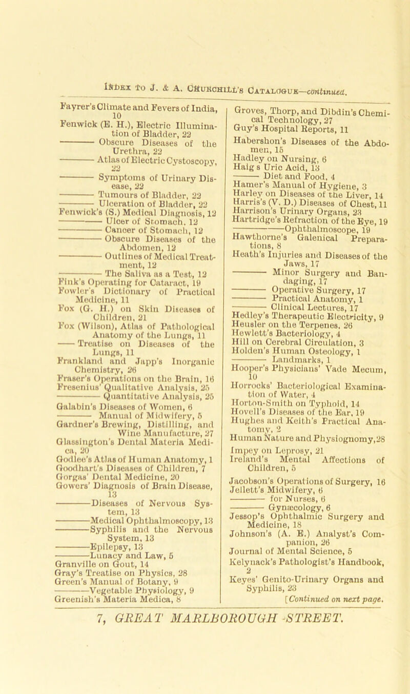 lSt>Ei to J. & A. C&uHCHiit's Catalogue—continued. Fayrer’s Climate and Fevers of India, 10 Fenwick (E. H.), Electric Illumina- tion of Bladder, 22 Obscure Diseases of the Urethra, 22 Atlas of Electric Cystoscopy, Symptoms of Urinary Dis- ease, 22 Tumours of Bladder, 22 Ulceration of Bladder, 22 Fenwick’s (S.) Medical Diagnosis, 12 Ulcer of Stomach. 12 Cancer of Stomach, 12 Obscure Diseases of the Abdomen, 12 Outlines of Medical Treat- ment, 12 The Saliva as a Test, 12 Fink's Operating for Cataract, 19 Fowler's Dictionary of Practical Medicine, 11 Fox (G. H.) on Skin Diseases of Children, 21 Fox (Wilson), Atlas of Pathological Anatomy of the Lungs, 11 Treatise on Diseases of the Lungs, 11 Frankland and Japp’s Inorganic Chemistry, 26 Fraser’s Operations on the Brain, 16 Presenilis’ Qualitative Analysis, 25 Quantitative Analysis, 25 Galabiu’8 Diseases of Women, 6 Manual of Midwifery, 5 Gardner’s Brewing, Distilling, and Wine Manufacture, 27 Glassington’s Dental Materia Medi- ca, 20 Oodlee’s Atlas of Human Anatomy, 1 Goodhart’s Diseases of Children, 7 Gorgas' Dental Medicine, 20 Gowers’ Diagnosis of Brain Disease, 13 Diseases of Nervous Sys- tem, 13 Medical Ophthalmoscopy, 13 Syphilis and the Nervous System, 13 Epilepsy, 13 Lunacy and Law, 6 Granville on Gout, 14 Gray’s Treatise on Physics, 28 Green’s Manual of Botany, 9 Vegetable Physiology, 9 Greenish’s Materia Mediea, 8 Groves, Thorp, and Dibdin’s Chemi- cal Technology, 27 Guy’s Hospital Reports, 11 Habershon’s Diseases of the Abdo- men, 15 Hadley on Nursing, 6 Haig s Uric Acid, 13 Diet and Food, 4 Hamer’s Manual of Hygiene, 3 Harley on Diseases of the Liver, 14 Harris’s (V. D.) Diseases of Chest, 11 Harrison’s Urinary Organs, 23 Hartridge’s Refraction of the Eye, 19 Ophthalmoscope, 19 Hawthorne’s Galenical Prepara- tions, 8 Heath's Injuries and Diseases of the Jaws, 17 Minor Surgery and Ban- daging, 17 Operative Surgery, 17 Practical Anatomy, 1 Clinical Lectures, 17 Hedley’s Therapeutic Electricity, 9 Heusler on the Terpenes, 26 Hewlett’s Bacteriology, 4 Hill on Cerebral Circulation, 3 Holden’s Human Osteology, 1 Landmarks, 1 Hooper’s Physicians’ Vade Mecum, 10 llorrocks’ Bacteriological Examina- tion of Water, 4 Hortnn-Smith on Typhoid, 14 Hovell’s Diseases of the Ear, 19 Hughes and Keith's Practical Ana- tomy, 2 Human Nature and Physiognomy,28 Impey on Leprosy, 21 Ireland’s Mental Affections of Children, 5 Jacobson’s Operations of Surgery, 16 Jellett’s Midwifery, 6 for Nurses, 6 Gynaicology, 6 Jessop’s Ophthalmic Surgery and Medicine, 18 Johnson's (A. E.) Analyst's Com- panion, 26 Journal of Mental Science, 5 Kelynack’s Pathologist’s Handbook, 2 Keyes' Genito-Urinary Organs and Syphilis, 23 [Continued on next page.