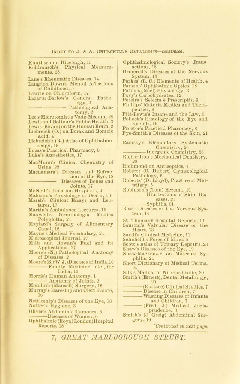 Knuthsen on Hiccough, 16 Kohlrausch’s Physical Measure- ments, 28 Lane's Rheumatic Diseases, 14 Laugdon-Down’s Mental Affections of Childhood, 5 Lawrie on Chloroform, 17 Lazarus Barlow's General Patho- logy, 2 Pathological Ana- tomy, 2 Lee's Microtomist’s Vade-Mecum, 28 Lewis and Balfour’s Public Health, 3 Lewis (Be van) on the Human Brain, 2 Liebreich (O.) on Borax and Boracic Acid, 4 Liebreich’s (R.) Atlas of Ophthalmo- scopy, 19 Lucas's Practical Pharmacy, 8 Luke’s Ana;sthetics, 17 MacMunn’s Clinical Chemistry of Urine, 22 Macnamara’s Diseases and Refrac- tion of the Eye, 18 Diseases of Bones and Joints, 17 McNeill’s Isolation Hospitals, 4 Malcolm's Physiology of Death, 16 Marsh’s Clinical Essays and Lec- tures, 17 Martin's Ambulance Lectures, 15 Maxwell’s Terminologia Medica Polyglotta, 24 Maylard’s Surgery of Alimentary Canal, 16 Mayne's Medical Vocabulary, 24 Microscopical Journal, 27 Mills and Rowan’s Fuel and its Applications, 27 Moore's (N.) Pathological Anatomy of Diseases, 2 Moore’s(SirW. J.)Diseases of India,10 Family Medicine, etc., for India, 10 Morris’s Human Anatomy, 1 Anatomy of Joints, 2 Moullin’s (Mansell) Surgery, 16 Murray’s Hare-Lip and Cleft Palate, 16 Nettleship’s Diseases of the Eye, 18 Notter’s Hygiene, 3 Oliver’s Abdominal Tumours, 6 Diseases of Women, 6 Ophthalmic (Royal London)Hospital Reports, 18 Ophthalmological Society's Trans- actions, 18 Ormerod’s Diseases of the Nervous System, 13 Parkes’ (L. C.) Elements of Health, 4 Parsons’ Ophthalmic Optics, 18 Paton’s (Noel) Physiology, 3 Pavy’s Carbohydrates, 12- Pereira’s Selecta 6 Preseriptis, 9 Phillips’ Materia Medica and Thera- peutics, 8 Pitt-Lewis’s Insane and the Law, 5 Pollock’s Histology of the Eye and Eyelids, 19 Proctor’s Practical Pharmacy, 8 Pye-Smith’s Diseases of the Skin, 21 Ramsay’s Elementary Systematic Chemistry, 26 Inorganic Chemistry, 26 Richardson’s Mechanical Dentistry, 20 Richmond on Antiseptics, 7 Roberts’ (C. Hubert) Gymccologieal Pathology, 6 Roberts’ (D. Lloyd), Practice of Mid- wifery, 5 Robinson’s (Tom) Eczema, 21 Illustrations of Skin Dis- eases, 21 Syphilis, 21 Ross's Diseases of the Nervous Sys- tem, 14 St. Thomas's Hospital Reports, 11 Sansom’s Valvular Disease of the Heart, 13 Savill’s Clinical Medicine, 11 Schofield's Force of Mind. 5 Scott’s Atlas of Urinary Deposits, 23 Shaw's Diseases of the Eye, 19 Shaw-Mackenzie on Maternal Sy- philis, 24 Short Dictionary of Medical Terms, 24 Silk’s Manual of Nitrous Oxide, 20 Smith’s (Ernest), Dental Metallurgy, (Eustace) Clinical Studies, 7 Disease in Children, 7 Wasting Diseases of Infants and Children, 7 (Fred. J.) Medical Juris- prudence, 3 Smith's (J. Greig) Abdominal Sur- gery, 16 [Continued on next page.