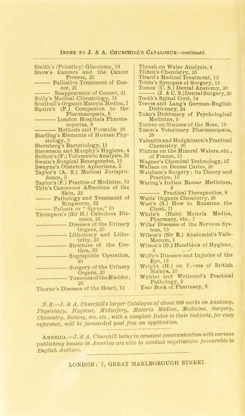 Smith's (Priestley) Glaucoma, 19 Snow’s Cancers and the Cancer Process, 31 Palliative Treatment of Can- cer, 21 Reappearance of Cancer, 21 Solly’s Medical Climatology, 15 Southall’s OrganicMateria Medica, 7 Squire’s (P.) Companion to the Pharmacopoeia, 8 London Hospitals Pharma- copoeias, 8 Methods and Formula; 28 Starling’s Elements of Human Phy- siology, 3 Sternberg's Bacteriology, 11 Stevenson and Murphy s Hygiene, 4 Sutton’s (F.) Volumetric Analysis, 26 Swain’s Surgical Emergencies, 15 Swayne’s Obstetric Aphorisms, 5 Tayior’s (A. S.) Medical Jurispru- dence, 3 Taylor's (F.) Practice of Medicine, 10 Thin's Cancerous Affections of the Skin, 22 Pathology and Treatment of Ringworm, 22 Psilosis or “ Sprue,” 10 Thompson’s (Sir H.) Calculous Dis- eases, 23 i Diseases of the Urinary Organs, 23 Lithotomy and Litho- trity, 23 Stricture of the Ure- thra, 23 Suprapubio Operation, 23 Surgery of the Urinary OrganB, 23 TumourBoftheBladder, 23 Thorne's Diseases of the Heart, 12 Thresh on Water Analysis, 4 Tilden’s Chemistry, 25 Tirard’s Medical Treatment, 12 Tobin’s Synopsis of Surgery, 15 Tomes’ (C. S.) Dental Anatomy, 20 (J. & C. S.)Dental Surgery,20 Tooth's Spinal Cord, 14 Treves and Lang's German-English Dictionary, 24 Tuke’s Dictionary of Psychological Medicine, 5 Turner on Sinuses of the Nose, 19 l'uson’s Veterinary Pharmacopceia, 28 Valentin and Hodgkinson’s Practical Chemistry, 26 Vintras on the Mineral Waters, etc., of France, 15 Wagner’s Chemical Technology, 27 Wallace on Dental Caries, 20 Walsham’s Surgery: itB Theory and Practice, 15 Waring’s Indian Bazaar Medicines, 9 Practical Therapeutics, 9 Watts’ Organic Chemistry, 25 West’s (S.) How to Examine the Chest, 11 White’s (Hale) Materia Medica, Pharmacy, etc., 7 Wilks’ Diseases of the Nervous Sys- tem, 13 Wilson’s (Sir B.) Anatomist’s Vade- Mecum, 1 Wilson’B (G.) Handbook of Hygiene, 3 . -J Wolfe’s Diseases and Injuries of the Eye, 18 Wriirld. IH.i on Fevers of British Malaya, 10 Wynter and Wethered’s Practical Pathology, 2 Year Book of Pharmacy, 9 M.B.—J. & A. Churchill’s larger Catalogue of about 600 works on Anatomy, Physiology, Hygiene, Midwifery, Materia Medica, Medicine, Surgery, Chemistry, Jiolany, etc. etc., with a complete Index to their Subjects, foi easy reference, will be forwarded post free on application. America.—./. & A. Churchill being inconstant communication with various publishing houses in America are able to conduct negotiations favourable to English Authors.