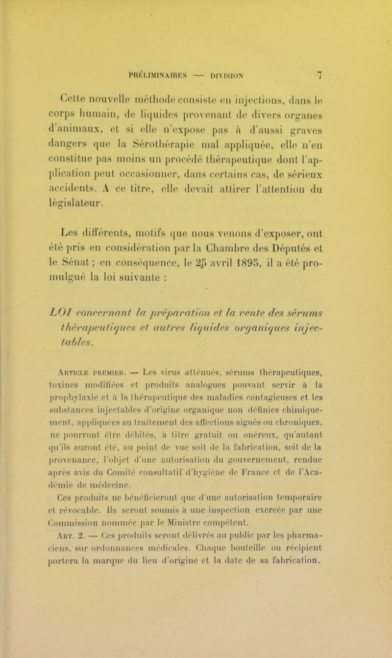 Celle nouvelle méthode consiste en injections, dans le corps humain, de liquides provenanl de divers organes d animaux, el si elle n'expose pas à d'aussi graves dangers que la Sérothérapie mal appliquée, elle n'en constitue pas moins un procédé thérapeutique dont l'ap- plication peut occasionner, dans certains cas. de sérieux accidents. A ce titre, (die devait attirer l'attention du législateur. Les différents, motifs que nous venons d'exposer, ont été pris en considération parla Chambre des Députés et le Sénat ; en conséquence, le 2i\ avril 1895, il a été pro- mulgue la loi suivante : IJU concernant A/ préparation et In vente des sérums thérapeutiques et autres liquides organiques injec- tables. Article premier. — Los virus atténues, gérums thérapeutiques, toxines modifiées et produits analogues pouvant servir à la prophylaxie et à la thérapeutique des maladies contagieuses et les substances injectables d'origine organique non définies chimique- ment, appliquées au traitement des affections aiguës ou chroniques, ne pourront être débités, à titre gratuit ou onéreux, qu'autant qu'ils auront été, au point de vue soit de la fabrication, soit de la provenance, l'objet d'une autorisation du gouvernement, rendue après avis du Comité consultatif d'hygiène de France et de l'Aca- démie de médecine. Ces produits ne bénéficieront que d'une autorisation temporaire et révocable. Ils seronl soumis à une inspection exercée par une Commission nommée par le Ministre compétent. Art. 2. — Ces produits seront délivrés au public par les pharma- ciens, sur ordonnances médicales. Chaque bouteille nu récipient portera la marque du lieu d'origine el la date de sa fabrication.