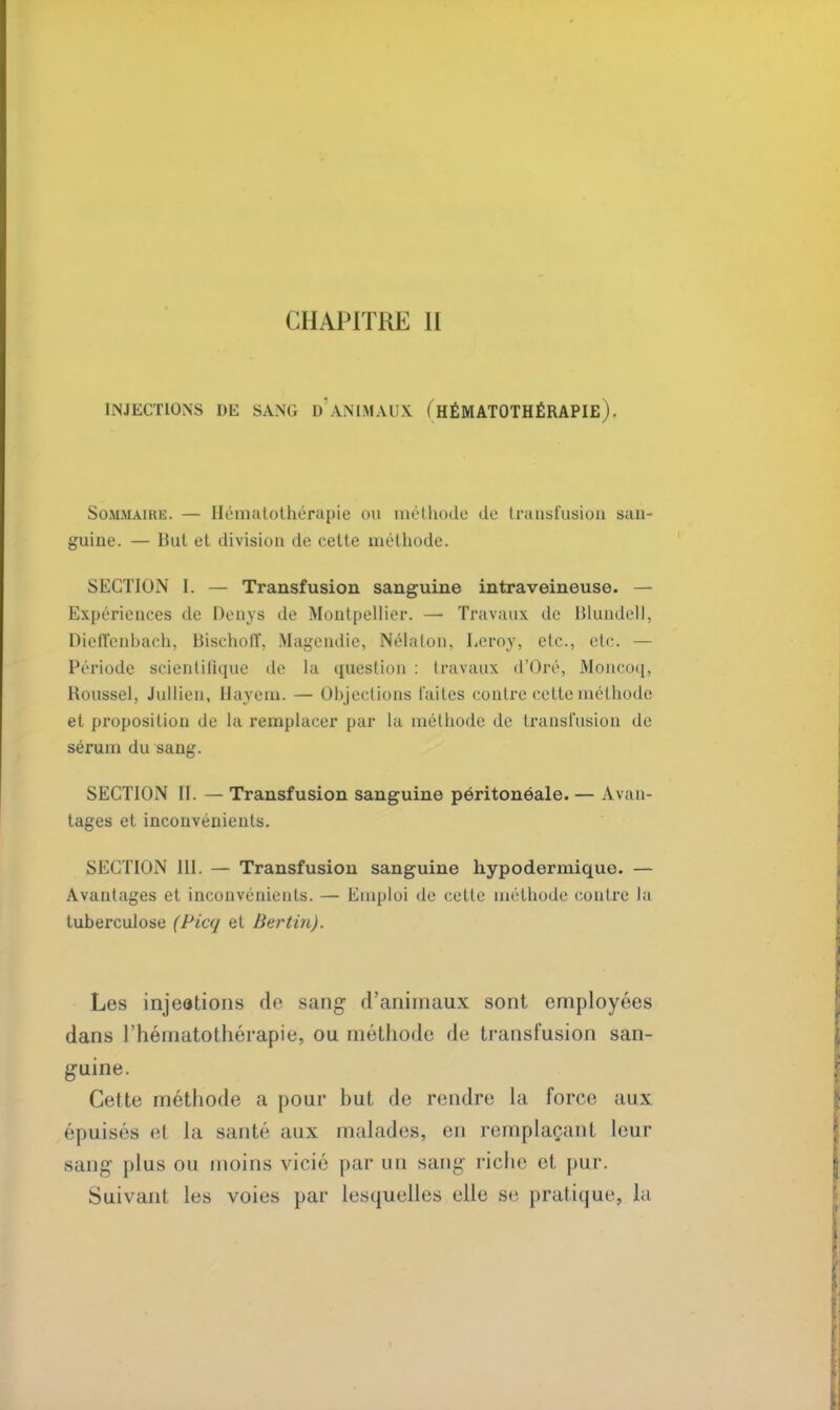 INJECTIONS DE SANG D* ANIMAUX ( HÉMATOTHÉRAPIE ). Sommaire. — Hématotbérapie <m méthode do transfusion san- guine. — But et division de cette méthode. SECTION I. — Transfusion sanguine intraveineuse. — Expériences de Denys de Montpellier. — Travaux de Blundell, Dieffenbach, Bischolï, Magendie, Nélaton, Leroy, etc., etc. — Période seientilique de la question : travaux d'Oré, Moncoq, Roussel, Jullien, Hayem. — Objections laites contre cette méthode et proposition de la remplacer par la méthode de transfusion de sérum du sang. SECTION II. — Transfusion sanguine péritonéale. — Avan- tages et inconvénients. SECTION III. — Transfusion sanguine hypodermique. — Avantages et inconvénients. — Emploi de cette méthode contre la tuberculose (Picq et Berlin). Les injections de sang d'animaux sont employées dans l'hématothérapie, ou méthode de transfusion san- guine. Cette méthode a pour but de rendre la force aux épuisés et la sauté aux malades, en remplaçant leur sang plus ou moins vicié par un sang riche et pur. Suivant les voies par lesquelles elle se pratique, la