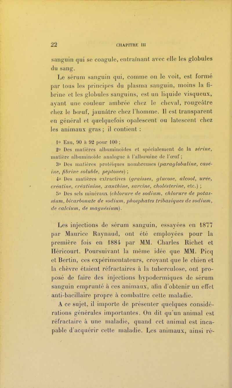 sanguin qui se coagule, entraînant avec elle les globules du sang. Le sérum sanguin qui, comme on le voit, est formé par tous les principes du plasma sanguin, moins la fi- brine et les globules sanguins, est un liquide visqueux, ayant une couleur ambrée chez le cheval, rougeâtre chez le bœuf, jaunâtre chez l'homme. 11 est transparent en général et quelquefois opalescent ou latescent chez les animaux gras; il contient : •lo Eau, 90 à 92 pour 100 ; 2° Des matières albuminoïdes et spécialement de la serine, matière albuminoïde analogue à l'albumine de l'œuf; 3° Des matières protéiques nombreuses (paraglobuline, casé- ine, fibrine soluble, peptones) ; 4 Des matières extractives (graisses, glucose, alcool, tirée, créâtl'ne, créatinine, xanthine, sarcine, cholésterine, etc.) ; 5« Des sels minéraux (chlorure de sodium, chlorure de potas- sium, bicarbonate de sodium, phosphates tribasiques de sodium, de calcium, de magnésium). Les injections de sérum sanguin, essayées en 1877 par Maurice Raynaud, ont été employées pour la première fois en 1884 par MM. Charles Richet et Hcricourt. Poursuivant, la même idée que MM. Picq et Berlin, ces expérimentateurs, croyant que le chien et la chèvre étaient réfractaires à la tuberculose, ont pro- posé de faire des injections hypodermiques de sérum sanguin emprunté à ces animaux, afin d'obtenir un effet anti-bacillaire propre à combattre cette maladie. A ce sujet, il importe de présenter quelques considé- rations générales importantes. On dit qu'un animal est réfractaire à une maladie, quand cet animal est inca- pable d'acquérir cette maladie. Les animaux, ainsi ré-