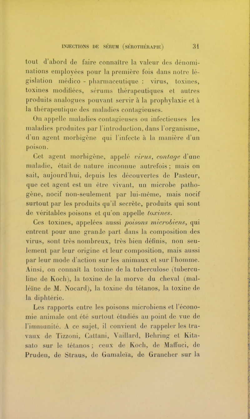 tout d'abord de faire connaître la valeur des dénomi- nations employées pour La première t'ois dans noire lé- gislation médico - pharmaceutique : virus, toxines, toxines modifiées, sérums thérapeutiques et autres produits analogues pouvant servir à la prophylaxie et à la thérapeutique des maladies contagieuses. On appelle maladies contagieuses ou infectieuses les maladies produites par l'introduction,dans l'organisme, d'un agent morbigène qui l'infecte à la manière d'un poison. Cet agent morbigène, appelé virus, contage (Tune maladie, était de nature inconnue autrefois; maison sait, aujourd'hui, depuis les découvertes de Pasteur, que cet agent est un être vivant, un microbe patho- gène, nocif non-seulement par lui-même, mais nocif surtout par les produits qu'il secrète, produits qui sont de véritables poisons et qu'on appelle toxines, (les toxines, appelées aussi poisons microbiens, qui entrent pour une grau.le part dans la composition des virus, sont très nombreux, très bien définis, non seu- lement par leur origine et leur composition, mais aussi par leur mode d'action sur les animaux et sur l'homme. Ainsi, on connaît la toxine de la tuberculose (tubercu- line de Koch), la toxine de la morve du cheval (mal- léïne de M. Nocard), la toxine du tétanos, la toxine de la diphtérie. Les rapports entre les poisons microbiens et l'écono- mie animale ont été surtout étudiés au point de vue de L'immunité. A ce sujet, il convient de rappeler les tra- vaux de Tizzoni, Cattani, Vaillard, Behring et Kita- salo sur le tétanos; ceux de koch, de Maffuci, de Pruden, de Straus, de Gamaleïa, de Grancher sur la