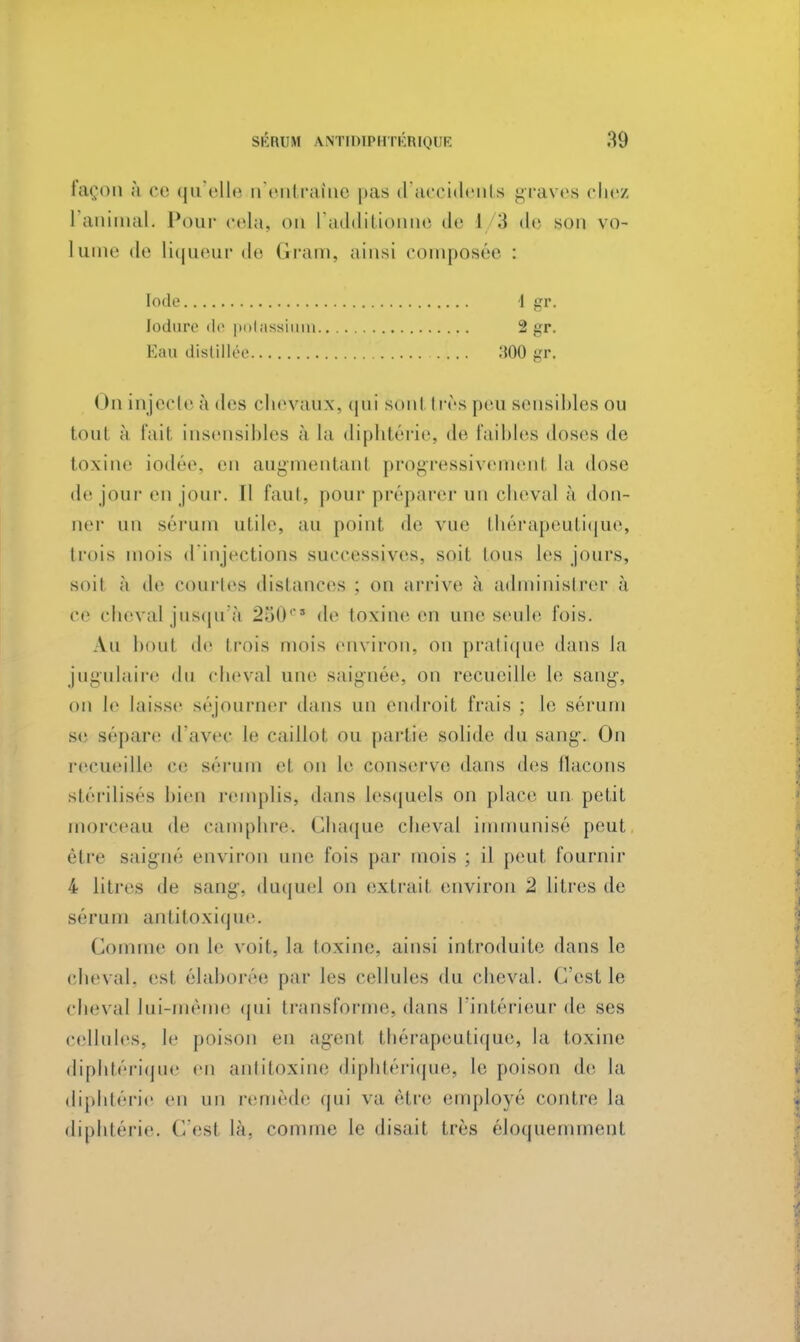 façon à ce qu'elle n'entraîne pas d'accidents graves chez l'animal. Pour cela, on l'additionne de I 3 de son vo- lume de liqueur de Gram, ainsi composée : Iode 1 gr. lodure de potassiuxp 2 gr. Eau distillée 800 gr. On injecte à des chevaux, qui sont i rès peu sensibles ou toul à fait insensibles à la diphtérie, de faibles doses de toxine iodée, en augmentanl progressivement la dose de jour en jour. Il faut, pour préparer un cheval à don- ner un sérum utile, au point de vue thérapeutique, trois mois d'injections successives, soit tous les jours, soil à de eourles distances ; on arrive à administrer à Ce cheval jusqu'à 250e de toxine en une seule l'ois. Au boul de trois mois environ, on pratique dans la jugulaire du cheval une saignée, on recueille le sang1, on le laisse séjourner dans un endroit frais ; le sérum se sépare d'avec le eaillol ou partie solide du sang. On recueille ce sérum cl on le conserve dans des flacons stérilises bien remplis, dans lesquels on place un petit morceau de camphre. Chaque cheval immunisé peut être saigné environ une lois par mois ; il peut fournir 4 litres de Bang, duque] ou extrait environ 2 litres de sérum antitoxique. (loi e on le voit, la toxine, ainsi introduite dans le cheval, est élaborée par les cellules du cheval, (est le cheval lui-même qui transforme, dans l'intérieur de ses cellules, le poison en agenl thérapeutique, la toxine diphtérique en antitoxine diphtérique, le poison de la diphtérie en un remède qui va être employé contre la diphtérie, ('. est là. comme le disait très éloquemment