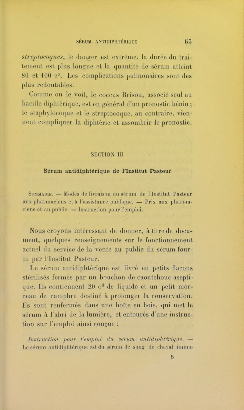 streptocoquesi le danger est extrême, la durée du trai- temenl esl plus longue el la quantité de sérum atteint 80 et 100 c3. Les complications pulmonaires sont des plus redoutables. Comme on le voit, le cocons Brisou, associé seul au bacille diphtérique, est en général d'un pronostic bénin ; le staphylocoque et le streptocoque, au contraire, vien- nent compliquer la diphtérie et assombrir le pronostic. SECTION III Sérum antidiphtérique de l'Institut Pasteur Sommaire. — Modes de livraison du sérum de l'Institut Pasteur aux pharmaciens el à l'assistance publique. — Prix aux pharma- ciens et au public. — Instruction pour l'emploi. Nous crovons intéressant de donner, à litre de docu- nient, quelques renseignements sur le fonctionnement actuel du service de la vente au public du sérum four- ni par l'Institul Pasteur. Le sérum antidiphtérique est livré en petits flacons Stérilisés fermés par un bouchon dé caoutebouc asepti- que. Tls contiennent 20 c3 de liquide et un petit mor- ceau de camphre destiné à prolonger la conservation. Ils sonl renfermés dans une boîte en bois, qui met le sérum à l'abri de la lumière, et entourés d'une instruc- tion sur l'emploi ainsi conçue : Instruction pour Vemploi du sérum antidiphtérique. — Le sérum antidiphtérique est du sérum de sang de cheval immu- 5