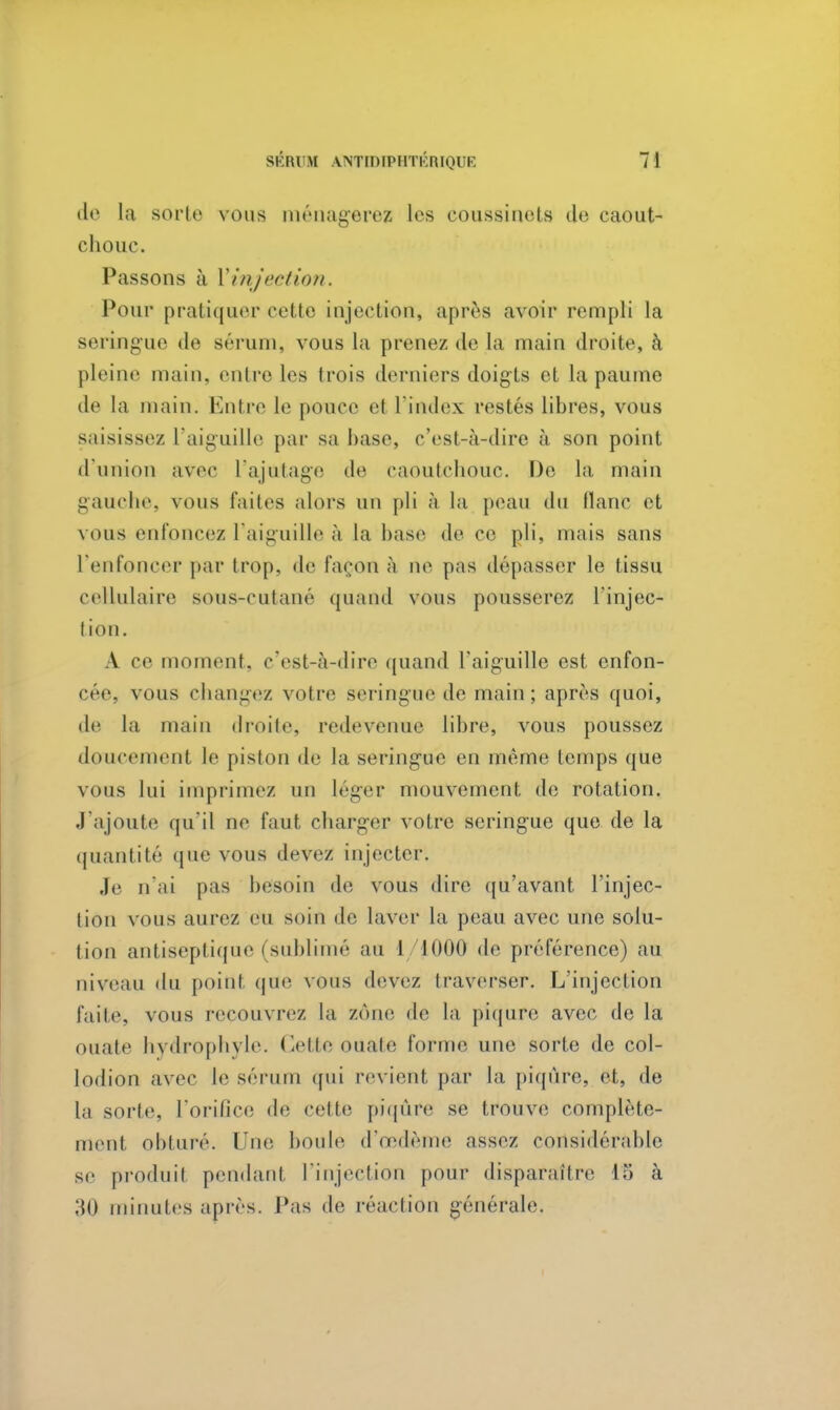 de la sorte vous ménagerez les coussinets de caout- chouc. Passons à Yinjeetion. Pour pratiquer cette injection, après avoir rempli la seringue de sérum, vous la prenez de La main droite, à pleine main, entre les trois derniers doigts et la paume de la main. Entre le pouce et l'index restés libres, vous saisissez l'aiguille par sa base, c'est-à-dire à son point d'union avec l'ajutage de caoutchouc. De la main gauche, vous laites alors un pli à la peau du liane et \ous enfoncez l'aiguille à la base de ce pli, mais sans l'enfoncer par trop, de façon à ne pas dépasser le tissu cellulaire sous-cutané quand vous pousserez l'injec- tion. A ce moment, c'est-à-dire quand l'aiguille est enfon- cée, vous changez votre seringue de main; après quoi, de la main droite, redevenue libre, vous poussez doucement le piston de la seringue en même temps que vous lui imprimez un léger mouvement de rotation. J'ajoute qu'il ne faut charger votre seringue que de la quantité que vous devez injecter. Je n'ai pas besoin de vous dire qu'avant l'injec- tion vous aurez eu soin de laver la peau avec une solu- tion antiseptique (sublimé au 1 1000 de préférence) au niveau du point que nous devez traverser. L'injection faite, vous recouvrez la zone de la piqûre avec de la ouate hvdrophvle. Cette ouate forme une sorte de col- lodion avec le sérum qui revient par la piqûre, et, de la sorte, l'orifice île cette piqûre se trouve complète- ment obturé. Une boule d'œdème assez considérable se produit pendant l'injection pour disparaître 15 à 30 minutes après. Pas de réaction générale.