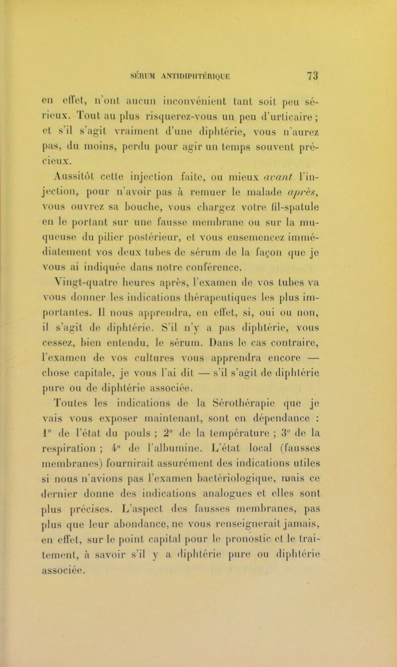 en effet, n'onl aucun inconvénient tant soit pou sé- rieux. Tout au plus risquerez-vous un peu d'urticaire; et s il s agit vraiment d'une diphtérie, vous n'aurez [tas, du moins, perdu pour agir un temps souvent pré- cieux. Aussitôt celte injection l'aile, ou mieux avant l'in- jection, pour n'avoir pas à remuer le malade après, vous ouvrez sa bouche, vous chargez votre fil-spatule en le portant sur une fausse membrane ou sur la mu- queuse du pilier postérieur, cl vous ensemencez immé- diatement VOS deux tubes de sérum de la façon que je vous ai indiquée dans noire conférence. Vingt-quatre heures après, l'examen de vos tubes va vous donner les indications thérapeutiques les plus im- portantes. Il nous apprendra, en effet, si, oui ou non, il s'agit de diphtérie. S'il n'y a pas diphtérie, vous cessez, bien entendu, le sérum. Dans le cas contraire, l'examen de vos cultures vous apprendra encore — chose capitale, je vous l'ai dit — s'il s'agit de diphtérie pure ou de diphtérie a>sociôe. Toutes les indications de la Sérothérapie que je vais vous exposer maintenant, sont en dépendance : 1° de l'étal du pouls ; 2° de la température ; 3° de la respiration ; 4° de l'albumine. L'état local (fausses membranes) fournirait assurément des indications utiles si nous n'avions pas l'examen bactériologique, mais ce dernier donne des indications analogues et elles sont plus précises. L'aspect des fausses membranes, pas plus que leur abondance, ne vous renseignerait jamais, en effet, sur le point capital pour le pronostic et le trai- tement, à savoir s'il y a diphtérie pure ou diphtérie associée.