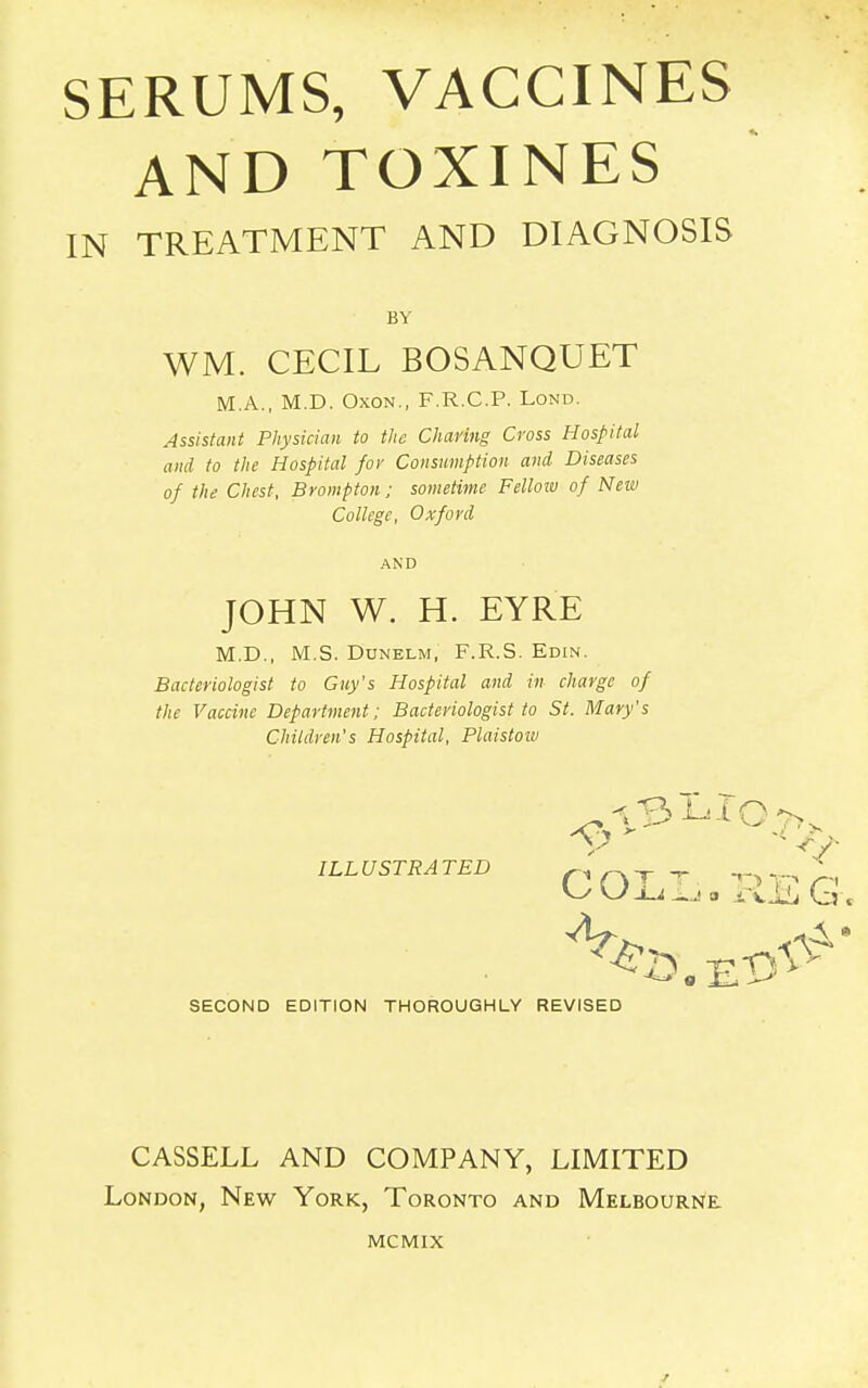 AND TOXINES IN TREATMENT AND DIAGNOSIS BY WM. CECIL BOSANQUET M.A., M.D. Oxon., F.R.C.P. Lond. Assistant Physician to the Charing Cross Hospital and to the Hospital for Consumption and Diseases of the Chest, Brompton; sometime Fellow of New College, Oxford AND JOHN W. H. EYRE M.D., M.S. Dunelm, F.R.S. Edin. Bacteriologist to Guy's Hospital and in charge of the Vaccine Department; Bacteriologist to St. Mary's Children's Hospital, Plaistow ILL USTRA TED ' „ y £ cUu.Ja G. SECOND EDITION THOROUGHLY REVISED CASSELL AND COMPANY, LIMITED London, New York, Toronto and Melbourne. MCMIX