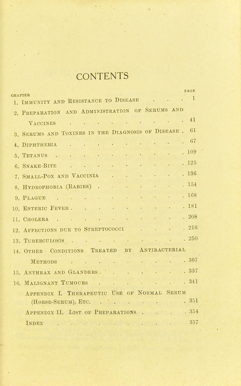 CONTENTS PAGE CHAPTER 1. Immunity and Eesistance to Disease . 2. Preparation and Administration op Serums and 41 Yaccines 3. Serums and Toxines in the Diagnosis of Disease . 01 4. Diphtheria . . • 109 5. Tetanus 1 2fi 6. Snake-Bite 7. Small-Pox and Vaccinia 136 8. Hydrophobia (Rabies) . loi 9. Plague 1(58 10. Enteric Fever 181 11. Cholera • ' • 208 12. Affections due to Streptococci .... 216 13. Tuberculosis 250 14. Other Conditions Treated by Antibacterial Methods 307 15. Anthrax and Glanders. ' 337 16. Malignant Tumodrs 341 Appendix I. Therapeutic Use of Normal Serum (Horse-Serum), Etc. . ' 351 Appendix II. List of Preparations .... 354 Index . . . . , -. . . . . ■ 357