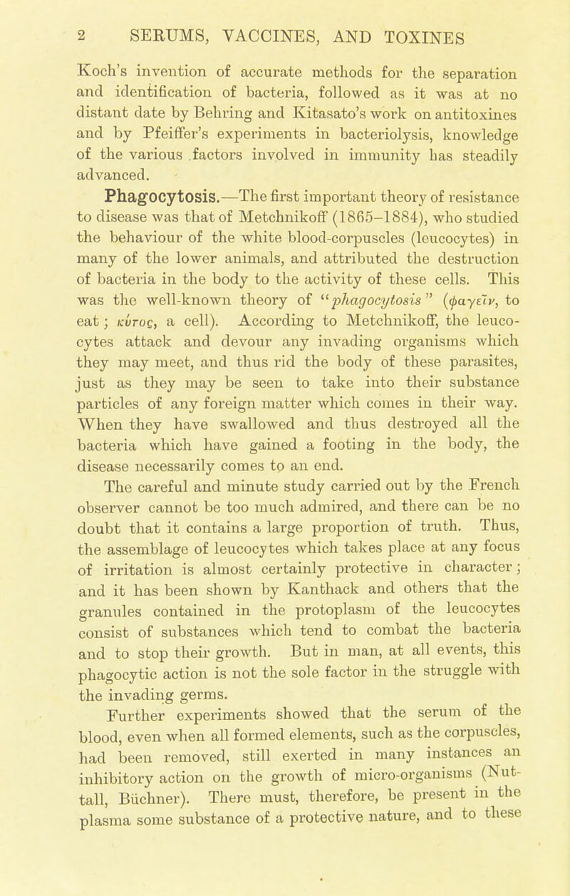 Koch's invention of accurate methods for the separation and identification of bacteria, followed as it was at no distant date by Behring and Kitasato's work on antitoxines and by Pfeiffer's experiments in bacteriolysis, knowledge of the various factors involved in immunity has steadily advanced. Phagocytosis.—The first important theory of resistance to disease was that of Metchnikoff (1865-1884), who studied the behaviour of the white blood-corpuscles (leucocytes) in many of the lower animals, and attributed the destruction of bacteria in the body to the activity of these cells. This was the well-known theory of phagocytosis (tyayelv, to eat; kvtoq, a cell). According to Metchnikoff, the leuco- cytes attack and devour any invading organisms which they may meet, and thus rid the body of these parasites, just as they may be seen to take into their substance particles of any foreign matter which comes in their way. When they have swallowed and thus destroyed all the bacteria which have gained a footing in the body, the disease necessarily comes to an end. The careful and minute study carried out by the French observer cannot be too much admired, and there can be no doubt that it contains a large proportion of truth. Thus, the assemblage of leucocytes which takes place at any focus of irritation is almost certainly protective in character; and it has been shown by Kanthack and others that the granules contained in the protoplasm of the leucocytes consist of substances which tend to combat the bacteria and to stop their growth. But in man, at all events, this phagocytic action is not the sole factor in the struggle with the invading germs. Further experiments showed that the serum of the blood, even when all formed elements, such as the corpuscles, had been removed, still exerted in many instances an inhibitory action on the growth of micro-organisms (Nut- tall, Biichner). There must, therefore, be present in the plasma some substance of a protective nature, and to these