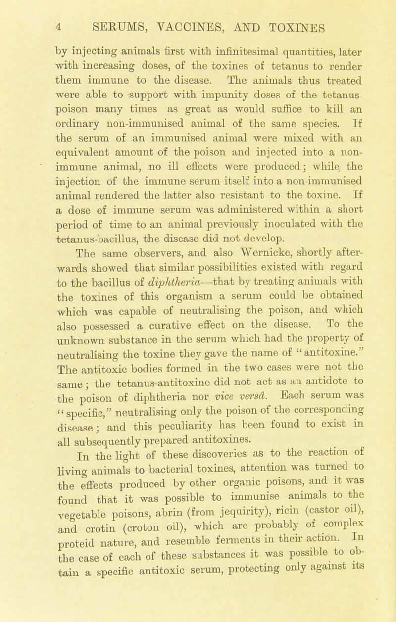 by injecting animals first with infinitesimal quantities, later with increasing doses, of the toxines of tetanus to render them immune to the disease. The animals thus treated were able to support with impunity doses of the tetanus- poison many times as great as would suffice to kill an ordinary non-immunised animal of the same species. If the serum of an immunised animal were mixed with an equivalent amount of the poison and injected into a non- immune animal, no ill effects were produced; while the injection of the immune serum itself into a non-immunised animal rendered the latter also resistant to the toxine. If a dose of immune serum was administered within a short period of time to an animal previously inoculated with the tetanus-bacillus, the disease did not develop. The same observers, and also Wernicke, shortly after- wards showed that similar possibilities existed with regard to the bacillus of diphtheria—that by treating animals with the toxines of this organism a serum could be obtained which was capable of neutralising the poison, and which also possessed a curative effect on the disease. To the unknown substance in the serum which had the property of neutralising the toxine they gave the name of antitoxine. The antitoxic bodies formed in the two cases were not the same; the tetanus-antitoxine did not act as an antidote to the poison of diphtheria nor vice versd. Each serum was specific, neutralising only the poison of the corresponding disease; and this peculiarity has been found to exist in all subsequently prepared antitoxines. In the light of these discoveries as to the reaction of living animals to bacterial toxines, attention was turned to the effects produced by other organic poisons, and it was found that it was possible to immunise animals to the vegetable poisons, abrin (from jequirity), ricin (castor oil), and crotin (croton oil), which are probably of complex proteid nature, and resemble ferments in their action. In the case of each of these substances it was possible to ob- tain a specific antitoxic serum, protecting only against its