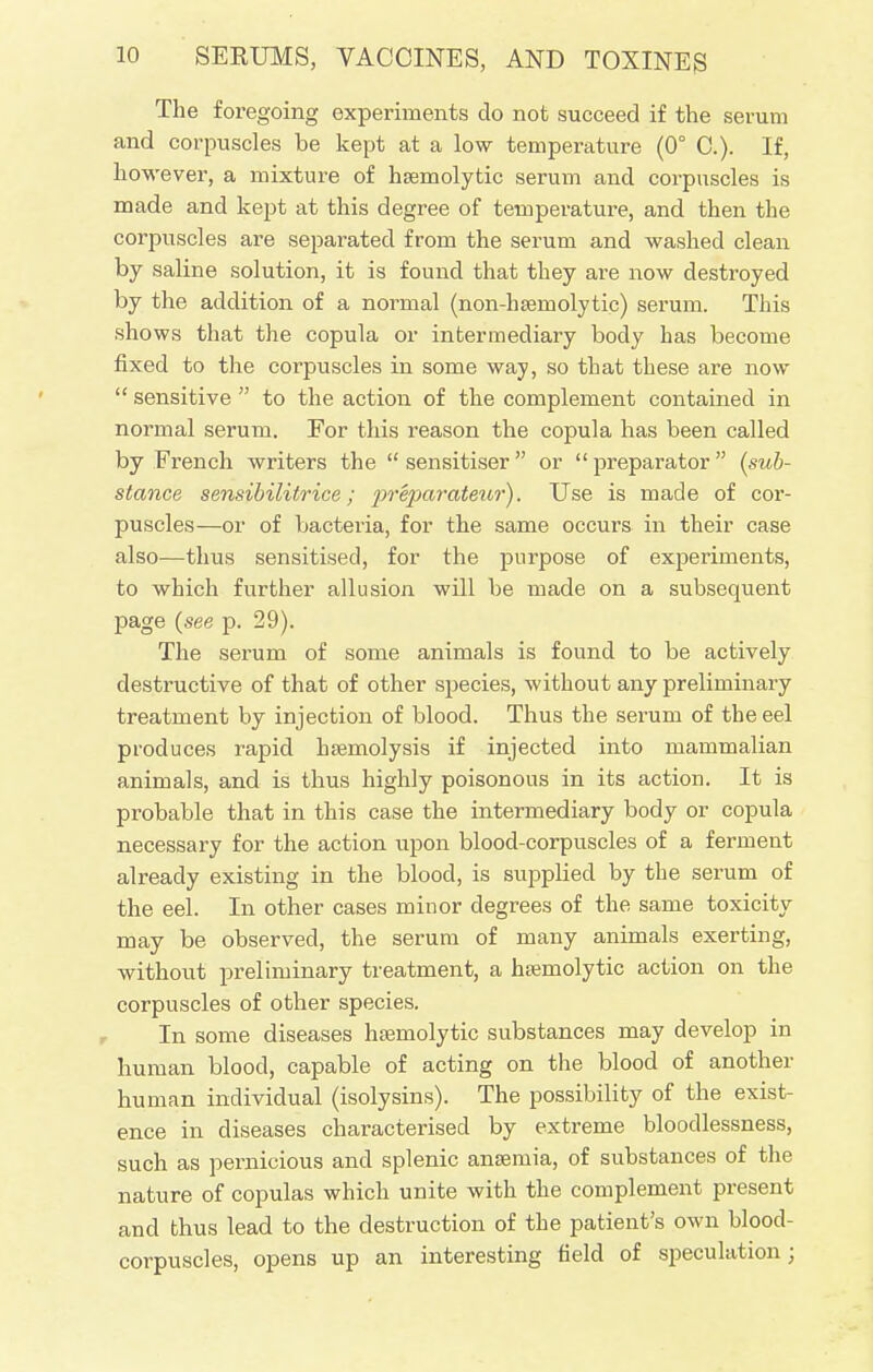 The foregoing experiments do not succeed if the serum and corpuscles be kept at a low temperature (0° C). If, however, a mixture of hemolytic serum and corpuscles is made and kept at this degree of temperature, and then the corpuscles are separated from the serum and washed clean by saline solution, it is found that they are now destroyed by the addition of a normal (non-hsemolytic) serum. This shows that the copula or intermediary body has become fixed to the corpuscles in some way, so that these are now  sensitive  to the action of the complement contained in normal serum. Eor this reason the copula has been called by French writers the sensitiser or preparator {sub- stance sensibilitrice; preparatem'). Use is made of cor- puscles—or of bacteria, for the same occurs in their case also—thus sensitised, for the purpose of experiments, to which further allusion will be made on a subsequent page (see p. 29). The serum of some animals is found to be actively destructive of that of other species, without any preliminary treatment by injection of blood. Thus the sei'um of the eel produces rapid haemolysis if injected into mammalian animals, and is thus highly poisonous in its action. It is probable that in this case the intermediary body or copula necessary for the action upon blood-corpuscles of a ferment already existing in the blood, is supplied by the serum of the eel. In other cases minor degrees of the same toxicity may be observed, the serum of many animals exerting, without preliminary treatment, a hemolytic action on the corpuscles of other species. In some diseases hsemolytic substances may develop in human blood, capable of acting on the blood of another human individual (isolysins). The possibility of the exist- ence in diseases characterised by extreme bloodlessness, such as pernicious and splenic ansemia, of substances of the nature of copulas which unite with the complement present and thus lead to the destruction of the patient's own blood- corpuscles, opens up an interesting field of speculation;