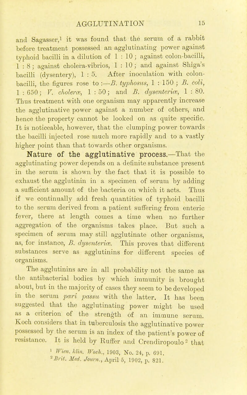and Sagasser,1 it was found that the serum of a rabbit before treatment possessed an agglutinating power against typhoid bacilli in a dilution of 1 : 10; against colon-bacilli, 1:8; against cholera-vibrios, 1 : 10; and against Shiga's bacilli (dysentery), 1:5. After inoculation with colon- bacilli, the figures rose to :—B. typhosus, 1 : 150 ; B. coli, 1 : 650; Y. cholera, 1 : 50; and B. clysenterice, 1 : 80. Thus treatment with one organism may apparently increase the agglutinative power against a number of others, and hence the property cannot be looked on as quite specific. It is noticeable, however, that the clumping power towards the bacilli injected rose much more rapidly and to a vastly higher point than that towards other organisms. Nature of the agglutinative process.—That the agglutinating power depends on a definite substance present in the serum is shown by the fact that it is possible to exhaust the agglutinin in a specimen of serum by adding a sufficient amount of the bacteria on which it acts. Thus if we continually add fresh quantities of typhoid bacilli to the serum derived from a patient suffering from enteric fever, there at length comes a time when no further aggregation of the organisms takes place. But such a specimen of serum may still agglutinate other organisms, as, for instance, B. dysenterice. This proves that different substances serve as agglutinins for different species of organisms. The agglutinins are in all probability not the same as the antibacterial bodies by which immunity is brought about, but in the majority of cases they seem to be developed in the serum pari passu with the latter. It has been suggested that the agglutinating power might be used as a criterion of the strength of an immune serum. Koch considers that in tuberculosis the agglutinative power possessed by the serum is an index of the patient's power of resistance. It is held by Ruffer and Crendiropoulo3 that 1 Wien. Min. Wooh., 1903, No. 24, p. 691. 2 Brit. Med. Journ., April 5, 1902, p. 821.