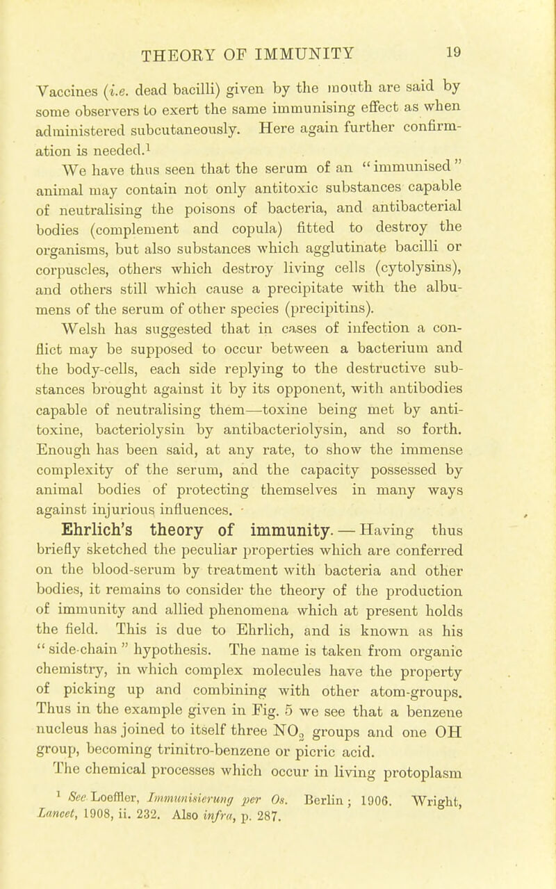 Vaccines (i.e. dead bacilli) given by the mouth are said by some observers to exert the same immunising effect as when administered subcutaneously. Here again further confirm- ation is needed.1 We have thus seen that the serum of an  immunised  animal may contain not only antitoxic substances capable of neutralising the poisons of bacteria, and antibacterial bodies (complement and copula) fitted to destroy the organisms, but also substances which agglutinate bacilli or corpuscles, others which destroy living cells (cytolysins), and others still which cause a precipitate with the albu- mens of the serum of other species (precipitins). Welsh has suggested that in cases of infection a con- flict may be supposed to occur between a bacterium and the body-cells, each side replying to the destructive sub- stances brought against it by its opponent, with antibodies capable of neutralising them—toxine being met by anti- toxine, bacteriolysin by antibacteriolysin, and so forth. Enough has been said, at any rate, to show the immense complexity of the serum, and the capacity possessed by animal bodies of protecting themselves in many ways against injurious influences. ■ Ehrlich's theory of immunity. — Having thus briefly sketched the peculiar properties which are conferred on the blood-serum by treatment with bacteria and other bodies, it remains to consider the theory of the production of immunity and allied phenomena which at present holds the field. This is due to Ehrlich, and is known as his  side-chain  hypothesis. The name is taken from organic chemistry, in which complex molecules have the property of picking up and combining with other atom-groups. Thus in the example given in Fig. 5 we see that a benzene nucleus has joined to itself three N03 groups and one OH group, becoming trinitro-benzene or picric acid. The chemical processes which occur in living protoplasm 1 See Loofflcr, Immunisierung per Os. Berlin; 1906. Wright, Lancet, 1908, ii. 232. Also infra, p. 287.