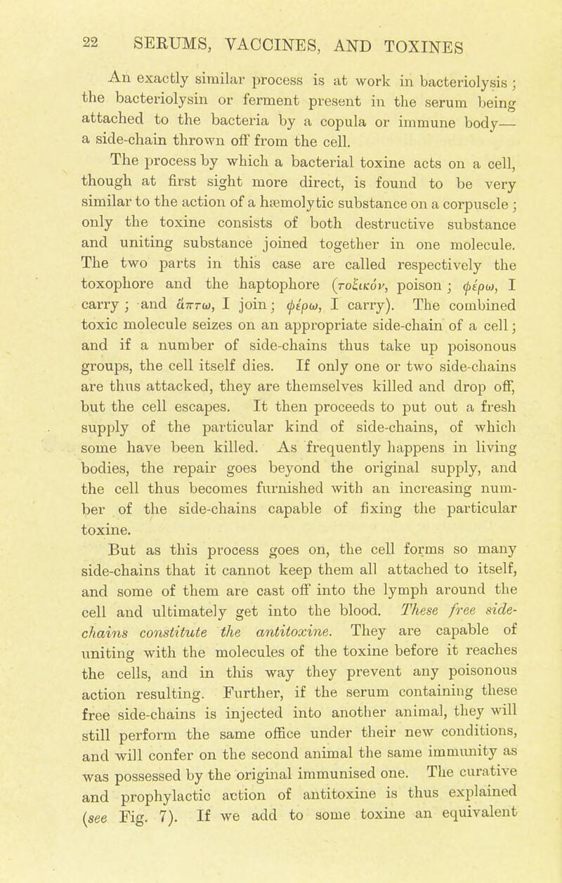 An exactly similar process is at work in bacteriolysis ; the bacteriolysin or ferment present in the serum being attached to the bacteria by a copula or immune body— a side-chain thrown off from the cell. The process by which a bacterial toxine acts on a cell, though at first sight more direct, is found to be very similar to the action of a hsemoly tic substance on a corpuscle ; only the toxine consists of both destructive substance and uniting substance joined together in one molecule. The two parts in this case are called respectively the toxophore and the haptophore (toIikov, poison; fepo), I carry; and a7rrw, I join; Qtpw, I carry). The combined toxic molecule seizes on an appropriate side-chain of a cell; and if a number of side-chains thus take up poisonous groups, the cell itself dies. If only one or two side-chains are thus attacked, they are themselves killed and drop off, but the cell escapes. It then proceeds to put out a fresh supply of the particular kind of side-chains, of which some have been killed. As frequently happens in living bodies, the repair goes beyond the original supply, and the cell thus becomes furnished with an increasing num- ber of the side-chains capable of fixing the particular toxine. But as this process goes on, the cell forms so many side-chains that it cannot keep them all attached to itself, and some of them are cast off into the lymph around the cell and ultimately get into the blood. These free side- chains constitute the antitoxine. They are capable of uniting with the molecules of the toxine before it reaches the cells, and in this way they prevent any poisonous action resulting. Further, if the serum containing these free side-chains is injected into another animal, they will still perform the same office under their new conditions, and will confer on the second animal the same immunity as was possessed by the original immunised one. The curative and prophylactic action of antitoxine is thus explained (see Fig. 7). If we add to some toxine an equivalent
