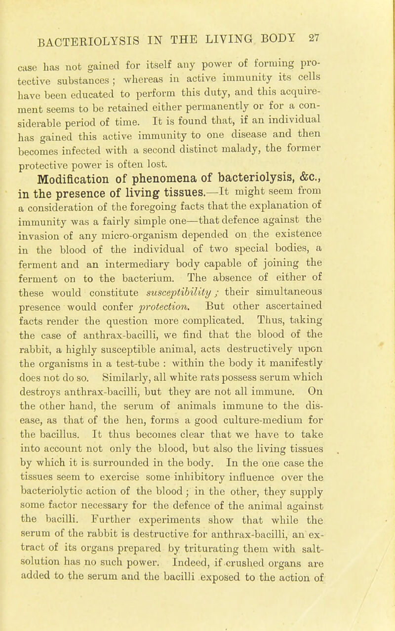 case has not gained for itself any power of forming pro- tective substances ; whereas in active immunity its cells have been educated to perform this duty, and this acquire- ment seems to be retained either permanently or for a con- siderable period of time. It is found that, if an individual has gained this active immunity to one disease and then becomes infected with a second distinct malady, the former protective power is often lost. Modification of phenomena of bacteriolysis, &c, in the presence of living tissues—It might seem from a consideration of the foregoing facts that the explanation of immunity was a fairly simple one—that defence against the invasion of any micro-organism depended on the existence in the blood of the individual of two special bodies, a ferment and an intermediary body capable of joining the ferment on to the bacterium. The absence of either of these would constitute susceptibility; their simultaneous presence would confer protection. But other ascertained facts render the question more complicated. Thus, taking the case of anthrax-bacilli, we find that the blood of the rabbit, a highly susceptible animal, acts destructively upon the organisms in a test-tube : within the body it manifestly does not do so. Similarly, all white rats possess serum which destroys anthrax-bacilli, but they are not all immune. On the other hand, the serum of animals immune to the dis- that of the hen, forms a good culture-medium for the bacillus. It thus becomes clear that we have to take into account not only the blood, but also the living tissues by which it is surrounded in the body. In the one case the tissues seem to exercise some inhibitory influence over the bacteriolytic action of the blood < in the other, they supply some factor necessary for the defence of the animal against the bacilli. Further experiments show that while the serum of the rabbit is destructive for anthrax-bacilli, an ex- tract of its organs prepared by triturating them with salt- solution has no such power. Indeed, if crushed organs are added to the serum and the bacilli exposed to the action of