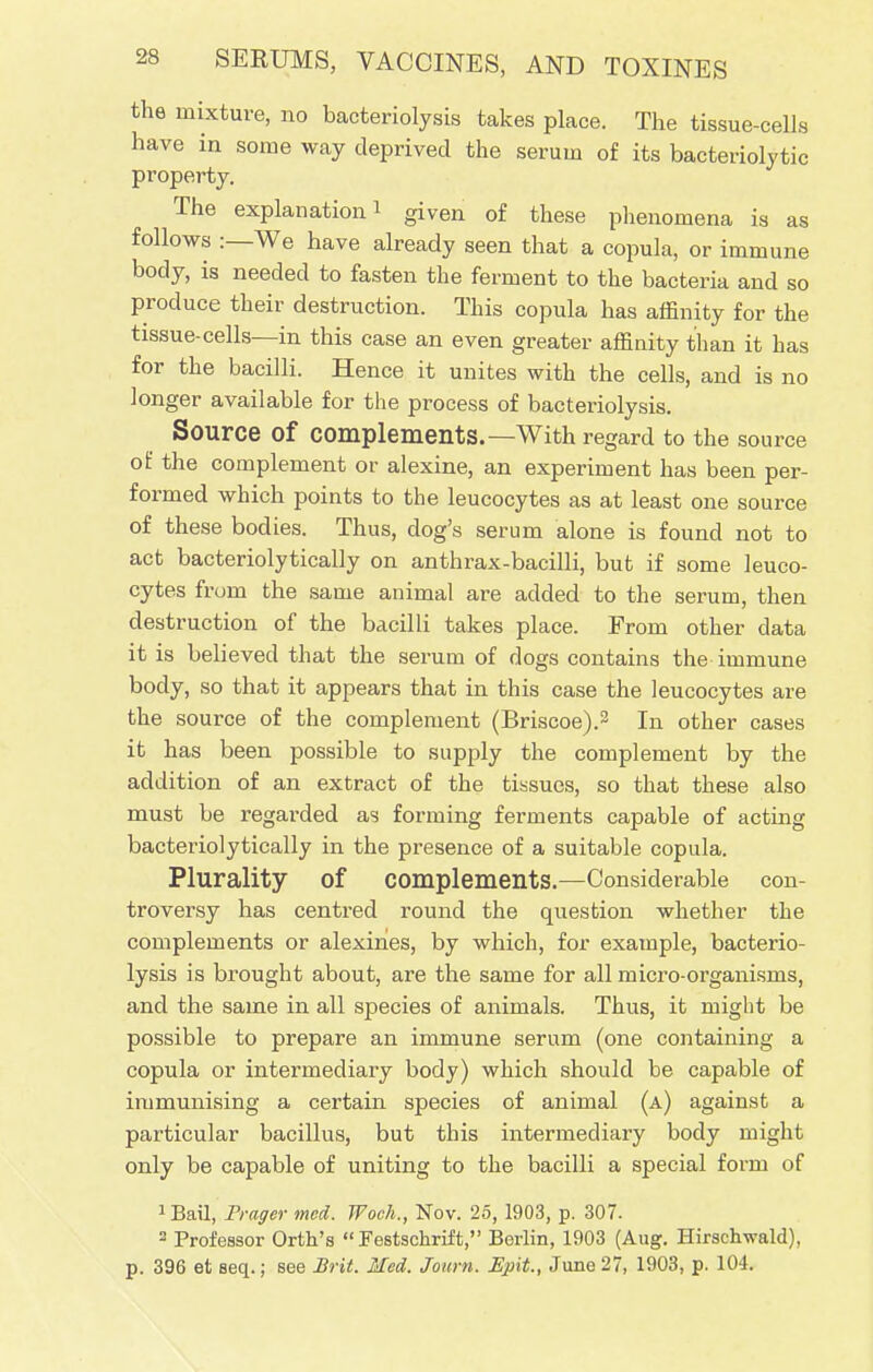 s 1C is as 28 SERUMS, VACCINES, AND TOXINES the mixture, no bacteriolysis takes place. The tissue-cell have in some way deprived the serum of its bacteriolyt: property. The explanation! given of these phenomena follows :—We have already seen that a copula, or immune body, is needed to fasten the ferment to the bacteria and so produce their destruction. This copula has affinity for the tissue-cells—in this case an even greater affinity than it has for the bacilli. Hence it unites with the cells, and is no longer available for the process of bacteriolysis. Source of Complements.—With regard to the source of the complement or alexine, an experiment has been per- formed which points to the leucocytes as at least one source of these bodies. Thus, dog's serum alone is found not to act bacteriolytically on anthrax-bacilli, but if some leuco- cytes from the same animal are added to the serum, then destruction of the bacilli takes place. From other data it is believed that the serum of dogs contains the immune body, so that it appears that in this case the leucocytes are the source of the complement (Briscoe).3 In other cases it has been possible to supply the complement by the addition of an extract of the tissues, so that these also must be regai-ded as forming ferments capable of acting bacteriolytically in the presence of a suitable copula. Plurality of Complements.—Considerable con- troversy has centred round the question whether the complements or alexihes, by which, for example, bacterio- lysis is brought about, are the same for all micro-organisms, and the same in all species of animals. Thus, it might be possible to prepare an immune serum (one containing a copula or intermediary body) which should be capable of immunising a certain species of animal (a) against a particular bacillus, but this intermediary body might only be capable of uniting to the bacilli a special form of 1Bail, Frager mcd. Woch., Nov. 25, 1903, p. 307. 2 Professor Orth's Festschrift, Berlin, 1903 (Aug. Hirschwald), p. 396 et seq.; see Brit. Med. Journ. JSpit., June 27, 1903, p. 104.