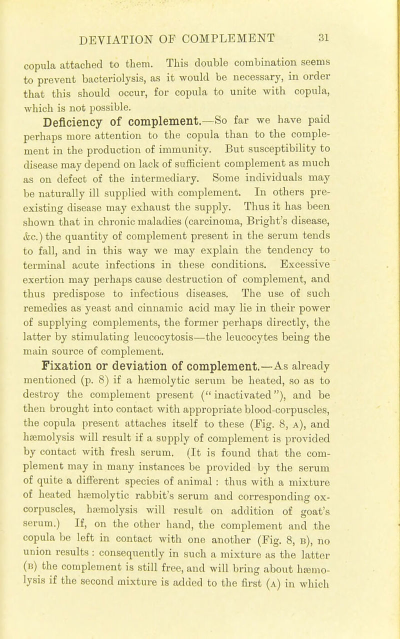 copula attached to them. This double combination seems to prevent bacteriolysis, as it would be necessary, in order that this should occur, for copula to unite with copula, which is not possible. Deficiency of complement.—So far we have paid perhaps more attention to the copula than to the comple- ment in the production of immunity. But susceptibility to disease may depend on lack of sufficient complement as much as on defect of the intermediary. Some individuals may be naturally ill supplied with complement. In others pre- existing disease may exhaust the supply. Thus it has been shown that in chronic maladies (carcinoma, Bright's disease, &c.) the quantity of complement present in the serum tends to fall, and in this way we may explain the tendency to terminal acute infections in these conditions. Excessive exertion may perhaps cause destruction of complement, and thus predispose to infectious diseases. The use of such remedies as yeast and cinnamic acid may lie in their power of supplying complements, the former perhaps directly, the latter by stimulating leucocytosis—the leucocytes being the main source of complement. Fixation or deviation of complement.—As already mentioned (p. 8) if a hemolytic serum be heated, so as to destroy the complement present (inactivated), and be then brought into contact with appropriate blood-corpuscles, the copula present attaches itself to these (Fig. 8, a), and hsemolysis will result if a supply of complement is provided by contact with fresh serum. (It is found that the com- plement may in many instances be provided by the serum of quite a different species of animal : thus with a mixture of heated hemolytic rabbit's serum and corresponding ox- corpuscles, hemolysis will result on addition of goat's serum.) If, on the other hand, the complement and the copula be left in contact with one another (Fig. 8, b), no union results : consequently in such a mixture as the latter (b) the complement is still free, and will bring about hemo- lysis if the second mixture is added to the first (a) in which