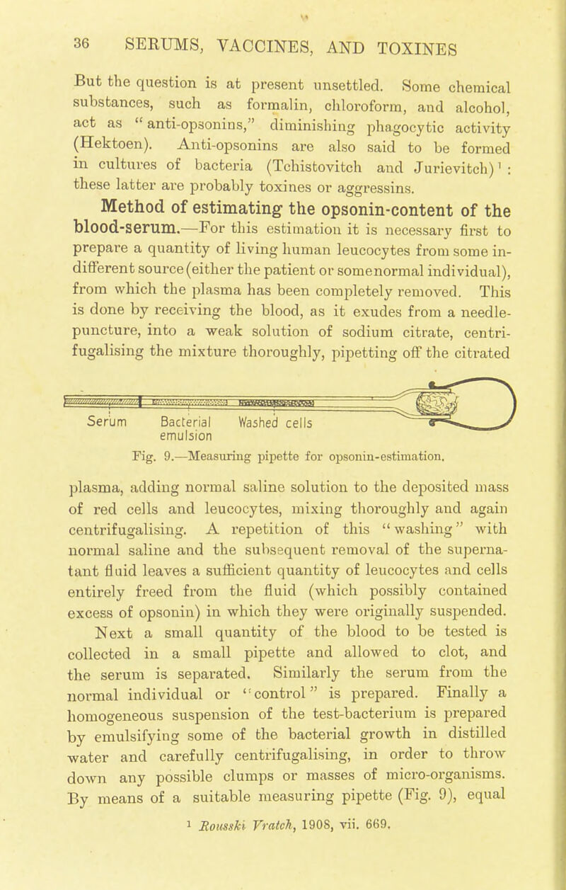 But the question is at present unsettled. Some chemical substances, such as formalin, chloroform, and alcohol, act as  anti-opsonins, diminishing phagocytic activity (Hektoen). Anti-opsonins are also said to be formed in cultures of bacteria (Tchistovitch and Jurievitch)1 : these latter are probably toxines or aggressins. Method of estimating the opsonin-content of the blood-serum.—For this estimation it is necessary first to prepare a quantity of living human leucocytes from some in- different source (either the patient or somenormal individual), from which the plasma has been completely removed. This is done by receiving the blood, as it exudes from a needle- puncture, into a weak solution of sodium citrate, centri- fugalising the mixture thoroughly, pipetting off the citrated Serum Bacterial Washed cells f-*-^. J emulsion Fig. 9.—Measuring pipette for opscmin-estimation. plasma, adding normal saline solution to the deposited mass of red cells and leucocytes, mixing thoroughly and again centrifugalising. A repetition of this washing with normal saline and the subsequent removal of the superna- tant fluid leaves a sufficient quantity of leucocytes and cells entirely freed from the fluid (which possibly contained excess of opsonin) in which they were originally suspended. Next a small quantity of the blood to be tested is collected in a small pipette and allowed to clot, and the serum is separated. Similarly the serum from the normal individual or ':control is prepared. Finally a homogeneous suspension of the test-bacterium is prepared by emulsifying some of the bacterial growth in distilled -water and carefully centrifugalising, in order to throw down any possible clumps or masses of micro-organisms. By means of a suitable measuring pipette (Fig. 9), equal 1 BoussU Fraich, 1908, vii. 669.