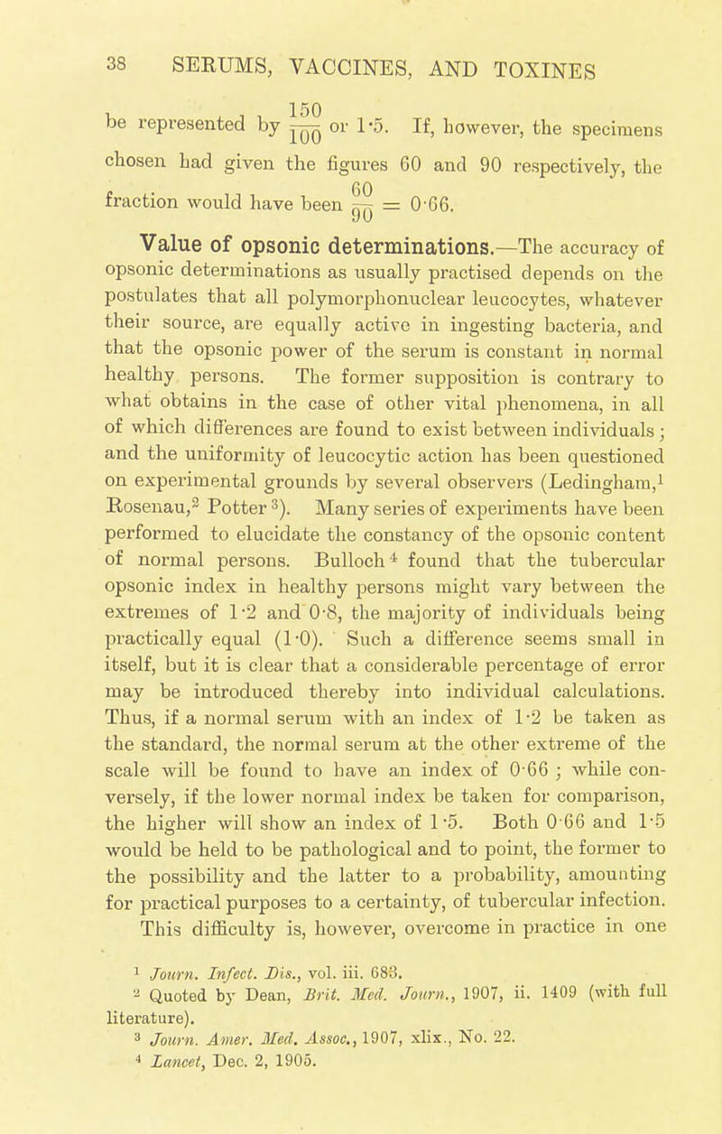 be represented by ~ or 1-5. If, however, the specimens chosen had given the figures 60 and 90 respectively, the 60 fraction would have been ^ = 0-66. Value of opsonic determinations.—The accuracy of opsonic determinations as usually practised depends on the postulates that all polymorphonuclear leucocytes, whatever their source, are equally active in ingesting bacteria, and that the opsonic power of the serum is constant in normal healthy persons. The former supposition is contrary to what obtains in the case of other vital phenomena, in all of which differences are found to exist between individuals ; and the uniformity of leucocytic action has been questioned on experimental grounds by several observers (Ledingham,1 Rosenau,2 Potter 3). Many series of experiments have been performed to elucidate the constancy of the opsonic content of normal persons. Bulloch4 found that the tubercular opsonic index in healthy persons might vary between the extremes of 1*2 and 0'8, the majority of individuals being practically equal (10). Such a difference seems small in itself, but it is clear that a considerable percentage of error may be introduced thereby into individual calculations. Thus, if a normal serum with an index of 1 -2 be taken as the standard, the normal serum at the other extreme of the scale will be found to have an index of 0 66 ; while con- versely, if the lower normal index be taken for comparison, the higher will show an index of 1-5. Both 0 66 and 1*5 would be held to be pathological and to point, the former to the possibility and the latter to a probability, amounting for practical purposes to a certainty, of tubercular infection. This difficulty is, however, overcome in practice in one 1 Journ. Infect. Bis., vol. iii. 683. 2 Quoted by Dean, Brit. Med. Journ., 1907, ii. 1409 (with full literature). 3 Journ. Amer. Med. Assoc., 1907, xlix., No. 22. 4 Lancet, Dec. 2, 1905.