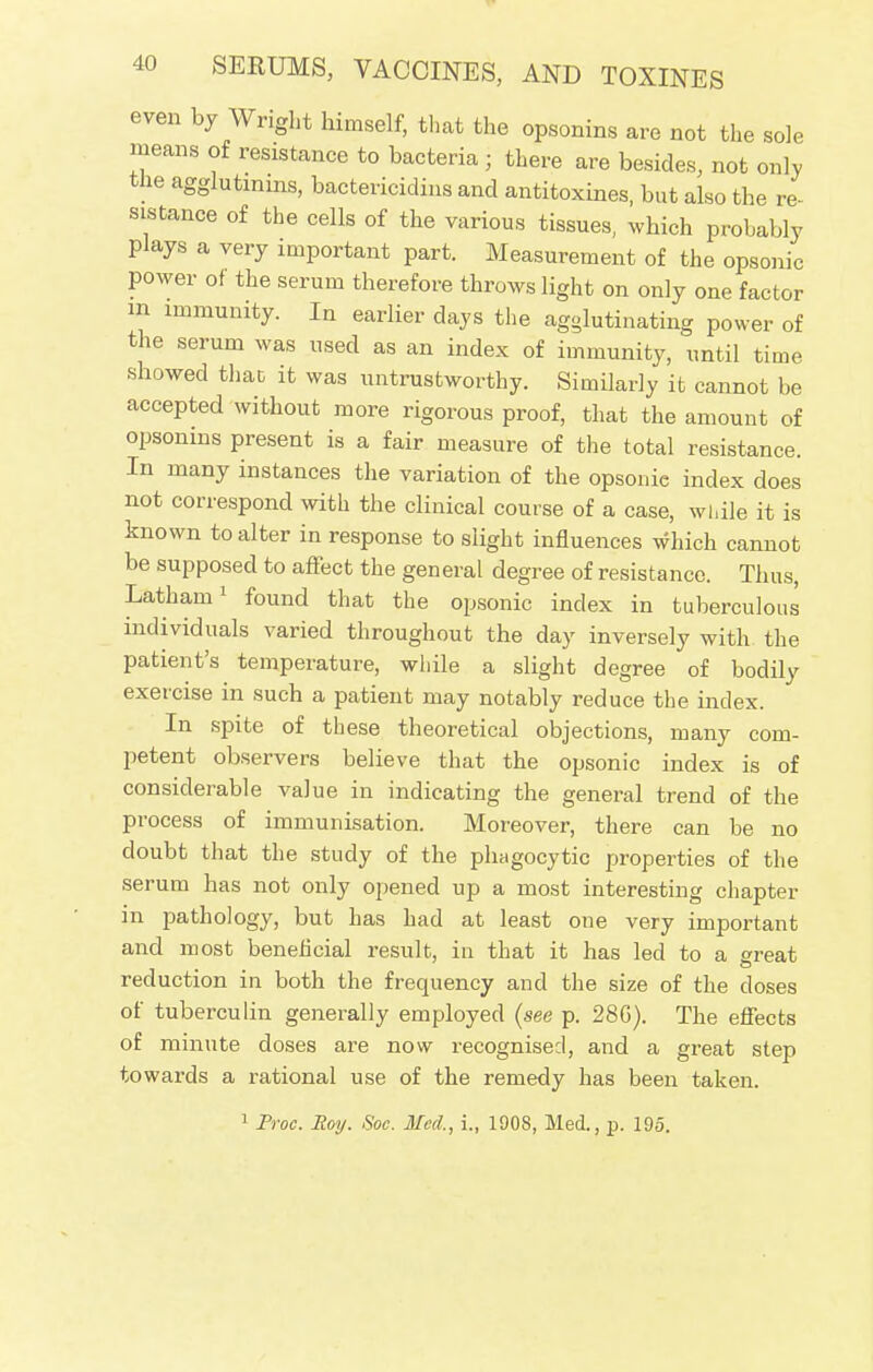 even by Wright himself, that the opsonins are not the sole means of resistance to bacteria ; there are besides, not only the agglutinins, bactericides and antitoxines, but also the re- sistance of the cells of the various tissues, which probably plays a very important part. Measurement of the opsonic power of the serum therefore throws light on only one factor m immunity. In earlier days the agglutinating power of the serum was used as an index of immunity, until time showed that it was untrustworthy. Similarly it cannot be accepted without more rigorous proof, that the amount of opsonins present is a fair measure of the total resistance. In many instances the variation of the opsonic index does not correspond with the clinical course of a case, while it is known to alter in response to slight influences which cannot be supposed to affect the general degree of resistance. Thus, Latham1 found that the opsonic index in tuberculous individuals varied throughout the day inversely with the patient's temperature, while a slight degree of bodily exercise in such a patient may notably reduce the index. In spite of these theoretical objections, many com- petent observers believe that the opsonic index is of considerable value in indicating the general trend of the process of immunisation. Moreover, there can be no doubt that the study of the phagocytic properties of the serum has not only opened up a most interesting chapter in pathology, but has had at least one very important and most beneficial result, in that it has led to a great reduction in both the frequency and the size of the doses of tuberculin generally employed (see p. 28G). The effects of minute doses are now recognised, and a great step towards a rational use of the remedy has been taken. 1 Proc. Roy. Soc. Mod,, i., 1908, Med., p. 195.