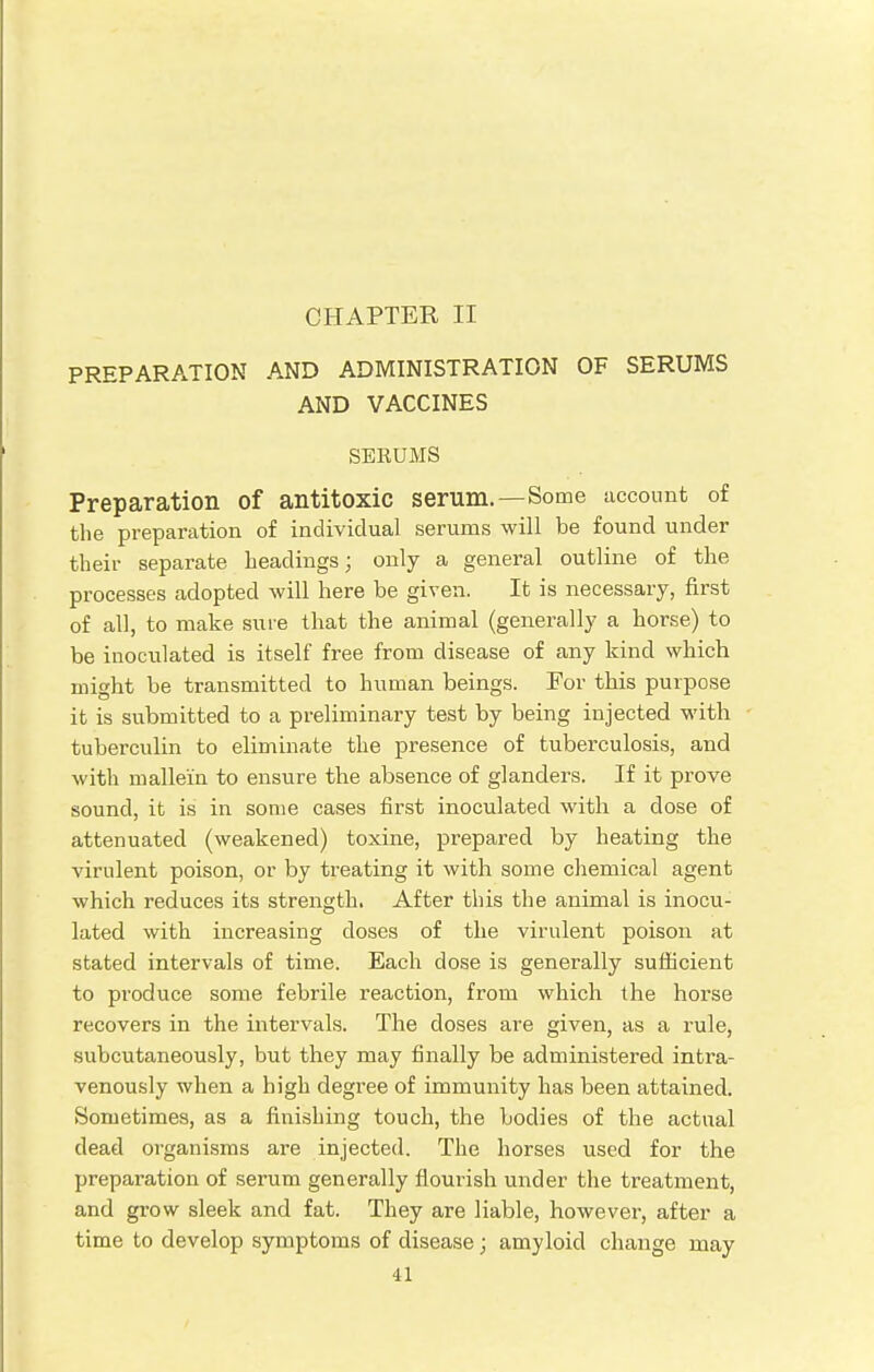 CHAPTER II PREPARATION AND ADMINISTRATION OF SERUMS AND VACCINES SERUMS Preparation of antitoxic serum.—Some account of the preparation of individual serums will be found under their separate headings; only a general outline of the processes adopted will here be given. It is necessary, first of all, to make sure that the animal (generally a horse) to be inoculated is itself free from disease of any kind which might be transmitted to human beings. For this purpose it is submitted to a preliminary test by being injected with tuberculin to eliminate the presence of tuberculosis, and with mallei'n to ensure the absence of glanders. If it prove sound, it is in some cases first inoculated with a dose of attenuated (weakened) toxine, prepared by heating the virulent poison, or by treating it with some chemical agent which reduces its strength. After this the animal is inocu- lated with increasing doses of the virulent poison at stated intervals of time. Each dose is generally sufficient to produce some febrile reaction, from which the horse recovers in the intervals. The doses are given, as a rule, subcutaneously, but they may finally be administered intra- venously when a high degree of immunity has been attained. Sometimes, as a finishing touch, the bodies of the actual dead organisms are injected. The horses used for the preparation of serum generally flourish under the treatment, and grow sleek and fat. They are liable, however, after a time to develop symptoms of disease; amyloid change may