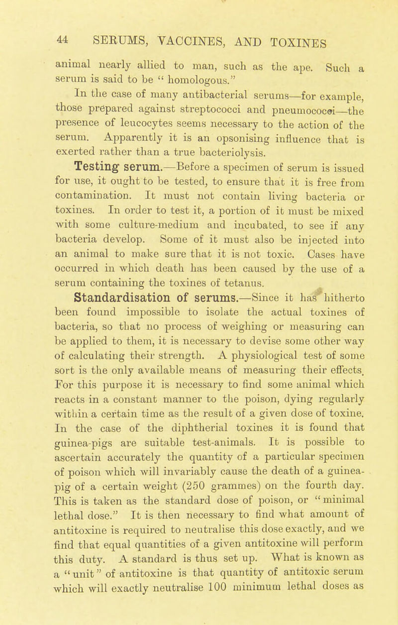 animal nearly allied to man, such as the ape. Such a serum is said to be  homologous. In the case of many antibacterial serums—for example, those prepared against streptococci and pneumococoi the presence of leucocytes seems necessary to the action of the serum. Apparently it is an opsonising influence that is exerted rather than a true bacteriolysis. Testing serum.—Before a specimen of serum is issued for use, it ought to be tested, to ensure that it is free from contamination. It must not contain living bacteria or toxines. In order to test it, a portion of it must be mixed with some culture-medium and incubated, to see if any bacteria develop. Some of it must also be injected into an animal to make sure that it is not toxic. Cases have occurred in which death has been caused by the use of a serum containing the toxines of tetanus. Standardisation of serums.—Since it has'hitherto been found impossible to isolate the actual toxines of bacteria, so that no process of weighing or measuring can be applied to them, it is necessary to devise some other way of calculating their strength. A physiological test of some sort is the only available means of measuring their effects. For this purpose it is necessary to find some animal which reacts in a constant manner to the poison, dying regularly within a certain time as the result of a given dose of toxine. In the case of the diphtherial toxines it is found that guinea-pigs are suitable test-animals. It is possible to ascertain accurately the quantity of a particular specimen of poison which will invariably cause the death of a guinea- pig of a certain weight (250 grammes) on the fourth day. This is taken as the standard close of poison, or  minimal lethal dose. It is then necessary to find what amount of antitoxine is required to neutralise this dose exactly, and we find that equal quantities of a given antitoxine will perform this duty. A standard is thus set up. What is known as a  unit of antitoxine is that quantity of antitoxic serum which will exactly neutralise 100 minimum lethal doses as