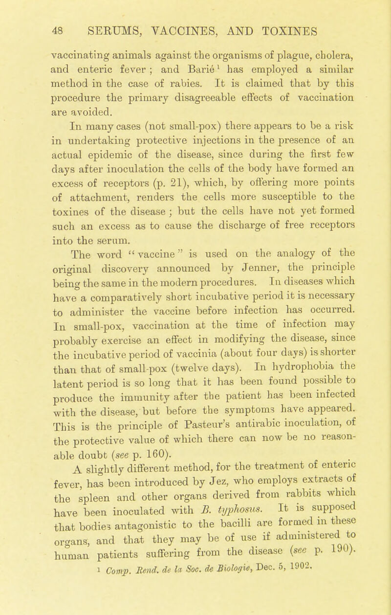 vaccinating animals against the organisms of plague, cholera, and enteric fever; and Barie1 has employed a similar method in the case of rabies. It is claimed that by this procedure the primary disagreeable effects of vaccination are avoided. In many cases (not small-pox) there appears to be a risk in undertaking protective injections in the presence of an actual epidemic of the disease, since during the first few clays after inoculation the cells of the body have formed an excess of receptors (p. 21), which, by offering more points of attachment, renders the cells more susceptible to the toxines of the disease ; but the cells have not yet formed such an excess as to cause the discharge of free receptors into the serum. The word  vaccine is used on the analogy of the oiiginal discovery announced by Jenner, the principle beinc the same in the modern procedures. In diseases which have a comparatively short incubative period it is necessary to administer the vaccine before infection has occurred. In small-pox, vaccination at the time of infection may probably exercise an effect in modifying the disease, since the incubative period of vaccinia (about four days) is shorter than that of small-pox (twelve days). In hydrophobia the latent period is so long that it has been found possible to produce the immunity after the patient has been infected with the disease, but before the symptoms have appeared. This is the principle of Pasteur's antirabic inoculation, of the protective value of which there can now be no reason- able doubt (see p. 160). A slightly different method, for the treatment of enteric fever, has been introduced by Jez, who employs extracts of the spleen and other organs derived from rabbits which have been inoculated with B. typhosus. It is supposed that bodies antagonistic to the bacilli are formed in these organs, and that they may be of use if administered to human patients suffering from the disease (see p. 190). i Comp. Rend, de la Soc. de Biologie, Dec. 5, 1902.
