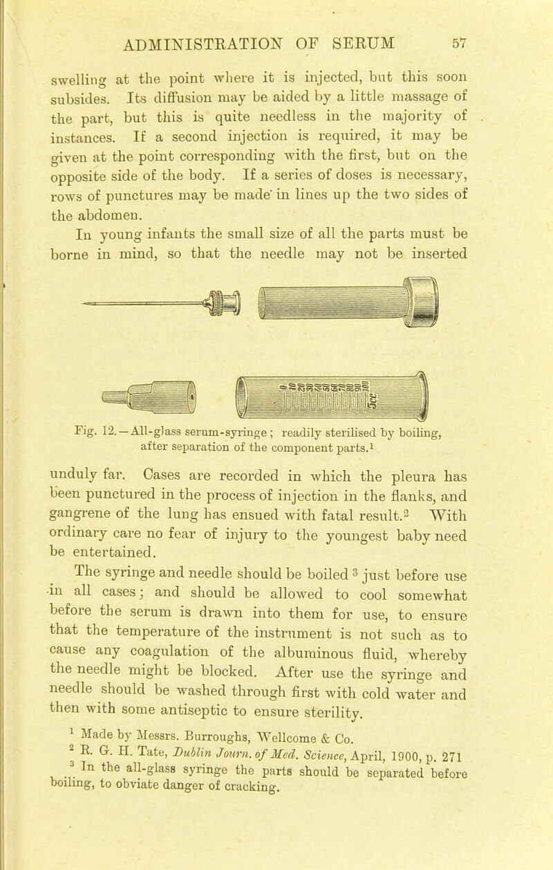 swelling at the point where it is injected, but this soon subsides. Its diffusion may be aided by a little massage of the part, but this is quite needless in the majority of instances. If a second injection is required, it may be given at the point corresponding with the first, but on the opposite side of the body. If a series of doses is necessary, rows of punctures may be made' in lines up the two sides of the abdomen. In young infants the small size of all the parts must be borne in mind, so that the needle may not be inserted * J Fig. 12.—All-glass serum-syringe ; readily sterilised by boiling, after separation of the component parts.1 unduly far. Cases are recorded in which the pleura has been punctured in the process of injection in the flanks, and gangrene of the lung has ensued with fatal result.3 With ordinary care no fear of injury to the youngest baby need be entertained. The syringe and needle should be boiled 3 just before use ■in all cases; and should be allowed to cool somewhat before the serum is drawn into them for use, to ensure that the temperature of the instrument is not such as to cause any coagulation of the albuminous fluid, whereby the needle might be blocked. After use the syringe and needle should be washed through first with cold water and then with some antiseptic to ensure sterility. 1 Made by Messrs. Burroughs, Wellcome & Co. 2 R. G. H. Tate, Dublin J own. of Med. Science, April, 1900, p. 271 3 In the all-glass syringe the parts should be separated before boiling, to obviate danger of cracking.