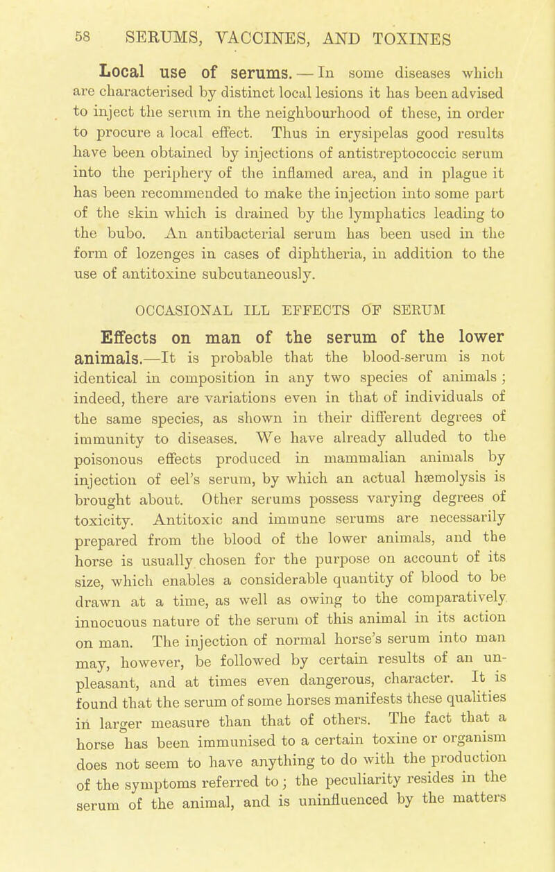 Local use of serums. — In some diseases which are characterised by distinct local lesions it has been advised to inject the serum in the neighbourhood of these, in order to procure a local effect. Thus in erysipelas good results have been obtained by injections of antistreptococcic serum into the periphery of the inflamed area, and in plague it has been recommended to make the injection into some part of the skin which is drained by the lymphatics leading to the bubo. An antibacterial serum has been used in the forin of lozenges in cases of diphtheria, in addition to the use of antitoxine subcutaneously. OCCASIONAL ILL EFFECTS OF SERUM Effects on man of the serum of the lower animals.—It is probable that the blood-serum is not identical in composition in any two species of animals ; indeed, there are variations even in that of individuals of the same species, as shown in their different degrees of immunity to diseases. We have already alluded to the poisonous effects produced in mammalian animals by injection of eel's serum, by which an actual haemolysis is brought about. Other serums possess varying degrees of toxicity. Antitoxic and immune serums are necessarily prepared from the blood of the lower animals, and the horse is usually chosen for the purpose on account of its size, which enables a considerable quantity of blood to be drawn at a time, as well as owing to the comparatively innocuous nature of the serum of this animal in its action on man. The injection of normal horse's serum into man may, however, be followed by certain results of an un- pleasant, and at times even dangerous, character. It is found that the serum of some horses manifests these qualities in larger measure than that of others. The fact that a horse has been immunised to a certain toxine or organism does not seem to have anything to do with the production of the symptoms referred to j the peculiarity resides in the serum of the animal, and is uninfluenced by the matters