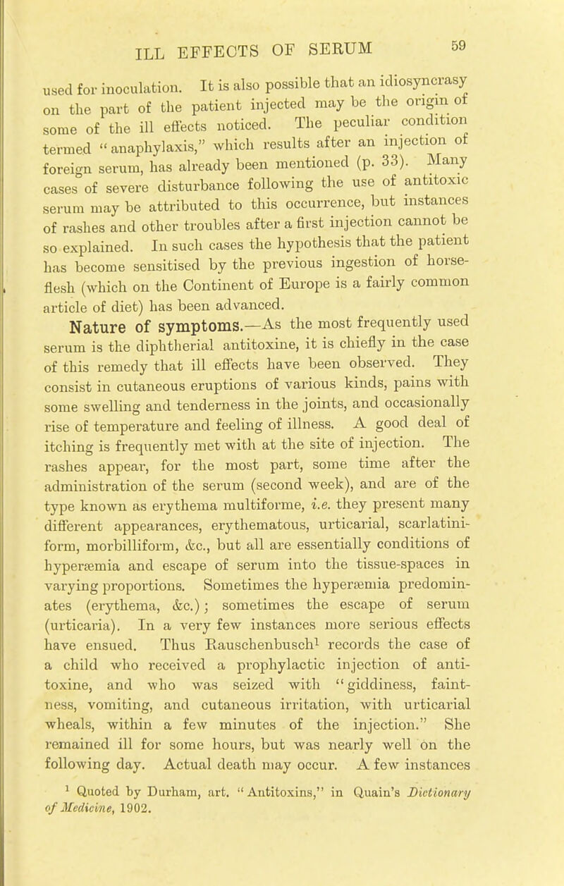 ILL EFFECTS OF SERUM used for inoculation. It is also possible that an idiosyncrasy on the part of the patient injected may be the origin ot some of the ill effects noticed. The peculiar condition termed anaphylaxis, which results after an injection of foreign serum, has already been mentioned (p. 33). Many cases of severe disturbance following the use of antitoxic serum may be attributed to this occurrence, but instances of rashes and other troubles after a first injection cannot be so explained. In such cases the hypothesis that the patient has become sensitised by the previous ingestion of horse- flesh (which on the Continent of Europe is a fairly common article of diet) has been advanced. Nature of symptoms—As the most frequently used serum is the diphtherial antitoxine, it is chiefly in the case of this remedy that ill effects have been observed. They consist in cutaneous eruptions of various kinds, pains with some swelling and tenderness in the joints, and occasionally rise of temperature and feeling of illness. A good deal of itching is frequently met with at the site of injection. The rashes appear, for the most part, some time after the administration of the serum (second week), and are of the type known as erythema multiforme, i.e. they present many different appearances, erythematous, urticarial, scarlatini- form, morbilliform, &c, but all are essentially conditions of hyperemia and escape of serum into the tissue-spaces in varying proportions. Sometimes the hyperemia predomin- ates (erythema, &c.); sometimes the escape of serum (urticaria). In a very few instances more serious effects have ensued. Thus Pv-auschenbusch1 records the case of a child who received a prophylactic injection of anti- toxine, and who was seized with giddiness, faint- ness, vomiting, and cutaneous irritation, with urticarial wheals, within a few minutes of the injection. She remained ill for some hours, but was nearly well on the following day. Actual death may occur. A few instances 1 Quoted by Durham, art. Antitoxins, in Quain's Dictionary of Medicine, 1902.