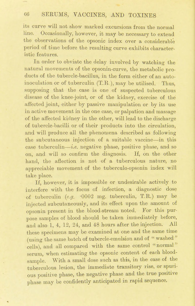 its curve will not show marked excursions from the normal line. Occasionally, however, it may be necessary to extend the observations of the opsonic index over a considerable period of time before the resulting curve exhibits character- istic features. In order to obviate the delay involved by watching the natural movements of the opsonin-curve, the metabolic pro- ducts of the tubercle-bacillus, in the form either of an auto- inoculation or of tuberculin (T.R.), may be utilised. Thus, supposing that the case is one of suspected tuberculous disease of the knee-joint, or of the kidney, exercise of the affected joint, either by passive manipulation or by its use in active movement in the one case, or palpation and massage of the affected kidney in the other, will lead to the discharge of tubercle-bacilli or of their pi-oducts into the circulation, and will produce all the phenomena described as following the subcutaneous injection of a suitable vaccine—in this case tuberculin—i.e. negative phase, positive phase, and so on, and will so confirm the diagnosis. If, on the other hand, the affection is not of a tuberculous nature, no appreciable movement of the tuberculo-opsonin index will take place. If, however, it is impossible or undesirable actively to interfere with the focus of infection, a diagnostic dose of tuberculin (e.g. -0002 nig. tuberculin, T.R.) may be injected subcutaneously, and its effect upon the amount of opsonin present in the blood-stream noted. For this pur- pose samples of blood should be taken immediately before, and also 1, 4, 12, 24, and 48 hours after the injection. All these specimens may be examined at one and the same time (using the same batch of tubercle-emulsion and of  washed  cells), and all compared with the same control  normal serum, when estimating the opsonic content of each blood- sample. With a small dose such as this, in the case of the tuberculous lesion, the immediate transitory rise, or spuri- ous positive phase, the negative phase and the true positive phase may be confidently anticipated in rapid sequence.
