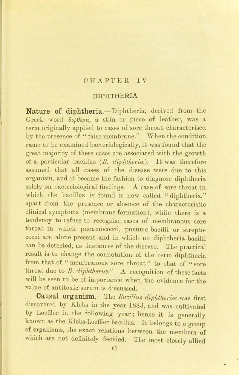 DIPHTHERIA Nature of diphtheria.—Diphtheria, derived from the Greek word Sifdepa, a skin or piece of leather, was a term originally applied to cases of sore throat characterised by the presence of  false membrane. When the condition came to be examined bacteriologically, it was found that the great majority of these cases are associated with the growth of a particular bacillus (B. diphtherice). It was therefore assumed that all cases of the disease were due to this organism, and it became the fashion to diagnose diphtheria solely on bacteriological findings. A case of sore throat in which the bacillus is found is now called  diphtheria, apart from the presence or absence of the characteristic clinical symptoms (membrane-formation), while there is a tendency to refuse to recognise cases of membranous sore throat in which pneumococci, pneumo-bacilli or strepto- cocci are alone present and in which no diphtheria-bacilli can be detected, as instances of the disease. The practical result is to change the connotation of the term diphtheria from that of membranous sore throat to that of sore throat due to B. diphtheria}. A recognition of these facts will be seen to be of importance when the evidence for the value of antitoxic serum is discussed. Causal organism.—The Bacillus diphthei 'ice was first discovered by Klebs in the year 1883, and was cultivated by Loeffler in the following year; hence it is generally known as the Klebs-Loeffler bacillus. It belongs to a group of organisms, the exact relations between the members of which are not definitely decided. The most closely allied