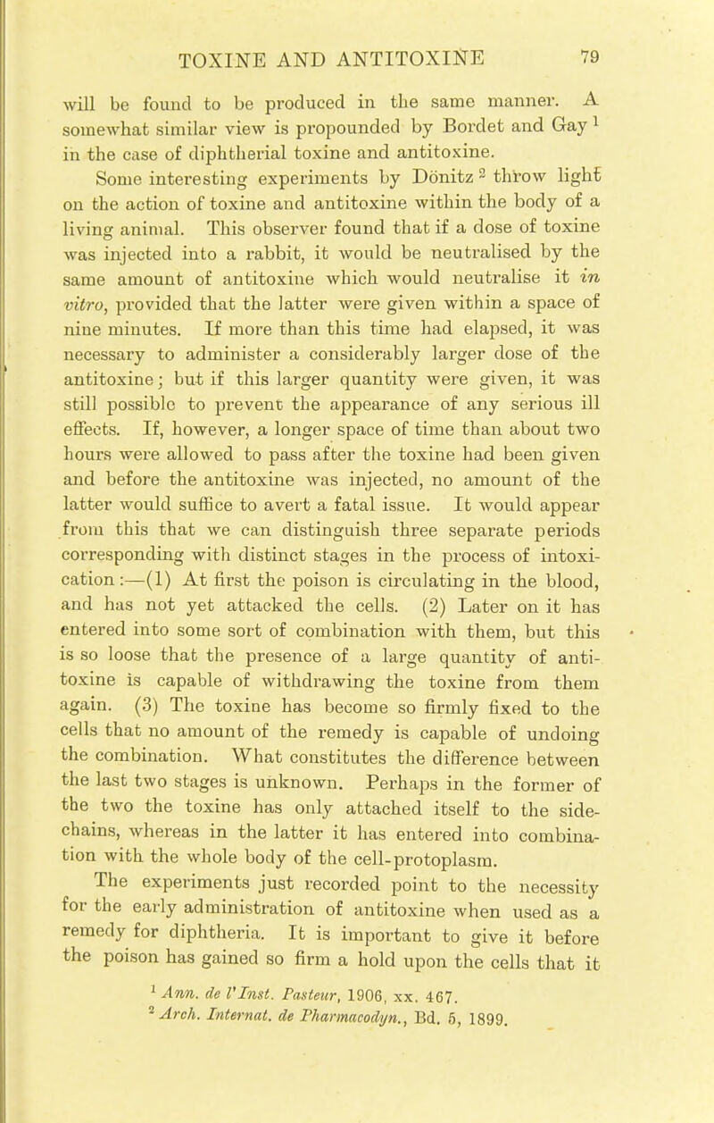 will be found to be produced in the same manner. A somewhat similar view is propounded by Bordet and Gay 1 in the case of diphtherial toxine and antitoxine. Some interesting experiments by Dbnitz 2 throw light on the action of toxine and antitoxine within the body of a living animal. This observer found that if a dose of toxine was injected into a rabbit, it would be neutralised by the same amount of antitoxine which would neutralise it in vitro, provided that the latter were given within a space of nine minutes. If more than this time had elapsed, it was necessary to administer a considerably larger dose of the antitoxine; but if this larger quantity were given, it was still possible to prevent the appearance of any serious ill effects. If, however, a longer space of time than about two hours were allowed to pass after the toxine had been given and before the antitoxine was injected, no amount of the latter would suffice to avert a fatal issue. It would appear from this that we can distinguish three separate periods corresponding with distinct stages in the process of intoxi- cation :—(1) At first the poison is circulating in the blood, and has not yet attacked the cells. (2) Later on it has entered into some sort of combination with them, but this is so loose that the presence of a large quantity of anti- toxine is capable of withdrawing the toxine from them again. (3) The toxine has become so firmly fixed to the cells that no amount of the remedy is capable of undoing the combination. What constitutes the difference between the last two stages is unknown. Perhaps in the former of the two the toxine has only attached itself to the side- chains, whereas in the latter it has entered into combina- tion with the whole body of the cell-protoplasm. The experiments just recorded point to the necessity for the early administration of antitoxine when used as a remedy for diphtheria. It is important to give it before the poison has gained so firm a hold upon the cells that it 1 Ann. de I'lnst. Pasteur, 1906, xx. 467. 2 Arch. Internal, de Pharmacodyn., Bd. 5, 1899.